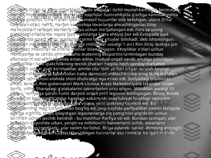 Markaziy Osiyo va Xitoy o‘rtasidagi savdo aloqalari izchil mustahkamlanib bormoqda. 
Har yili imperator sudi bir necha yuz soqchilar hamrohligida g'arbga kamida beshta 
missiya yubordi. Oʻzlari bilan ipak va metall buyumlar olib kelishgan, ularni Oʻrta 
Osiyodan otlar, nefrit, marjon va boshqa tovarlarga almashtirganlar.Xitoy 
mahsulotlari nafaqat Markaziy Osiyo uchun mo'ljallangan edi. Fors va uning 
g'arbidagi shtatlarda noyob ipak matolarga katta ehtiyoj bor edi.Evropada ipak 
daraxtlarda o'sadi va bu madaniyat sirini faqat xitoylar bilishadi, deb ishonishgan. 
Oktavian Avgust hukmronligi davrida (miloddan avvalgi 1-asr) Rim Xitoy ipakiga jun 
buyumlar, ziravorlar va shisha idishlar bilan toʻlagan. Xitoyliklar o'zlari uchun 
monopoliya va ushbu qimmatbaho matoning eksportini ta'minlagan bunday 
afsonalarni rad etish niyatida emas edilar. Hududi orqali savdo amalga oshirilgan 
parfiyaliklar ham ipakchilikning texnik jihatlari haqida hech qanday ma'lumot 
tarqatish uchun asos ko'rmadilar, ammo ular ipak yo'llari o'tgan ko'plab keyingi 
sulolalar singari ipak savdosidan katta daromad oldilar.Rimliklarning bu mato bilan 
birinchi uchrashuvi alohida shon-shuhratga ega emas edi. Suriyadagi triumvirat 
aʼzosi, konsul, Rim gubernatori Mark Licinius Krass Makedoniyalik Iskandar izidan 
borib, uning Sharqdagi gʻalabalarini takrorlashni orzu qilgan. Miloddan avvalgi 53 
yilda u Parfiyaga qarshi Furot daryosi orqali yetti legionni boshqargan. Biroq, Rimda 
shov-shuv ko'targan g'alaba haqidagi xabar yoki mag'lubiyat haqidagi sarosima 
emas, balki tasodifan sodir bo'lgan voqea, ya'ni ipakning topilishi edi. Bu 
legionlarning mag'lubiyati bilan bog'liq edi.Jang paytida parfiyaliklar yashin tezligida 
egarga o'girilib, ta'qib qilayotgan legionerlarga o'q yomg'irini yog'dirish uchun 
ko'rinish uchun qochib ketishdi - bu mashhur Parfiya oti edi. Bundan tashqari, ular 
to'satdan quyoshda ulkan, yorqin va miltillovchi bannerlarni ochib, askarlarni 
shunchalik qo'rqitdilarki, ular taslim bo'lishdi. Birga aylandi- sakkiz -Rimning eng og'ir 
mag'lubiyatlaridan biri. Oltin bilan tikilgan bannerlar esa rimliklar ko'rgan birinchi 
ipak edi.  