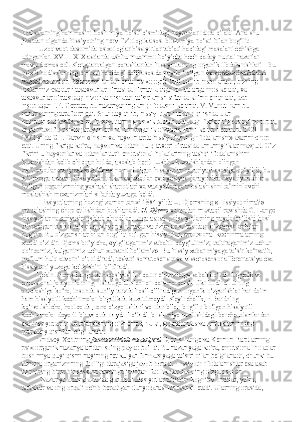hodisalarning hammasini bosh miya po‘sti qismidagi neyronlar idora qiladi. Ana shu 
jihatdan olganda hissiyotning nerv-fiziologik asosi bosh miya po‘sti bilan bog‘liq.
          Uzoq vaqt davomida psixologlar hissiyotlar tabiati haqidagi masalani echishga 
uringanlar. XVIII-XIX asrlarda ushbu muammo bo‘yicha hech qaday nuqtai nazarlar 
mavjud emas edi. Keng tarqalgan qarashlardan hissiyotlarning organik ifodalanishlari – bu
psixik hodisalarning oqibati haqidagi dalil asosida paydo bo‘lgan   intellektuallashtirish 
nuqtai nazari dir.   Tasavvur   fundamental psixologik dalil bo‘lib hisoblanadi, bizning 
hislarimiz esa turli tasavvurlar o‘rtasida o‘rnatiladigan aloqalarga mos keladi, va 
tasavvurlar o‘rtasidagi nizolika nisbatan ta’sirlanish sifatida ko‘rib chiqiladi, deb 
hisoblagan I.F. Gerbart, bu nazariyaning aniq ifodasini keltirdi. V. Vundt ham bu 
nazariyaning tarafdori edi.   Shunday qilib, hissiyotlarni tadqiq qilishda ular 
haqidagi   sub’ektiv , ya’ni, hissiyotlarning psixik tabiati haqidagi fikrlar o‘z tasdig‘ini topdi,
unga muvofiq psixik jarayonlar ma’lum organik o‘zgarishlarni keltirib chiqaradi.[2]
1872 yilda CH. Darvin «Inson va hayvonlarda hissiyotlarning ifodalanishi» asarini chop 
etdi. Uning fikriga ko‘ra, hayvon va odam hulq-atvori o‘rtasida umumiyliklar mavjud. O‘z
fikrini u hayvonlar va odamlar turli emotsional holatlarining tashqi ifodalanishini 
kuzatishdan kelib chiqqan holda, asoslab berdi. Ushbu kuzatishlardan olingan 
ma’lumotlar   evolyusion ta’limot   nomini olgan hissiyotlar nazariyasi asosiga qo‘yildi, bu 
ta’limotga asosan, hissiyotlar tirik mavjudotlar evolyusiyasi jarayonida hayotiy muhim 
bo‘lgan organizmning yashash sharoitlari va vaziyatlariga moslashishni ta’minlovchi 
moslashish mexanizmlari sifatida yuzaga keldi.
          Hissiyotlarning hozirgi zamon tarixi 1884 yilda U. Djemsning «Hissiyot nima?» 
maqolasining chop etilishidan boshlanadi.   U. Djems   va undan mustaqil ravishda G. Lange
hissiyotlar nazariyasini ishlab chiqdilar, unga asosan, hissiyotlarning paydo bo‘lishi hosil 
qilinadigan tashqi ta’sirlar, ixtiyoriy harakat va tizimlar sohasidagi o‘zgarishlar bilan 
bog‘liq. Bu o‘zgarishlar bilan bog‘liq bo‘lgan hissiyotlar, emotsional kechinmalarning 
xuddi o‘zidir. Djems bo‘yicha, «yig‘laganimiz sababli qayg‘ulimiz; qaltiraganimiz uchun 
qo‘rqamiz; kulganimiz uchun xursand bo‘lamiz». Bu hissiy xabar miyaga ta’sir ko‘rsatib, 
ma’lum hulq-atvorni o‘t oldiradi, teskari somatosensor va visserosensor afferentatsiya esa 
hissiyotni yuzaga keltirishini bildiradi.
         Lekin Djems-Lange konsepsiyasi bir qator e’tirozlarga sabab bo‘ldi. Organik va 
emotsional jarayonlarning nisbatiga U.Kennon qarama-qarshi fikr bildirdi. Uning 
aniqlashiga ko‘ra, insonda sun’iy tarzda hosil qilinadigan organik o‘zgarishlar har doim 
ham hissiyotli kechinmalar birgalikda kuzatilmaydi. Keyinchalik, P.Bardning 
ko‘rsatishicha, haqiqatda, tana o‘zgarishlari va ular bilan bog‘liq bo‘lgan hissiyotli 
kechinmalar deyarli bir vaqtda paydo bo‘ladi, bosh miya tuzilishidagi barcha qismlardan 
esa hissiyotlar bilan talamusning o‘zi emas, balki, gipotalamus va limbik tizimning 
markaziy qismlari bog‘lanadi.
         Lindsey-Xebbning   faollashtirish nazariyasi   Djems-Lange va Kennon-Bardlarning 
psixoorganik nazariyalaridan so‘ng paydo bo‘ldi. Bu nazariyaga ko‘ra, emotsional holatlar
bosh miya quyi qismi nayining retikulyar formatsiyaga ta’siri bilan belgilanadi, chunki bu 
tuzilma organizmning faolligi darajasiga javob beradi. Hissiyotli ifodalanishlar esa asab 
tizimining biror bir seskantiruvchiga javoban faollik darajasining o‘zgarishidir.
           Nazariyalarning alohida guruhini hissiyotlar tabiatini kognitiv omillar, ya’ni, 
tafakkur va ong orqali ochib beradigan dunyoqarashlar tashkil etadi. Ularning orasida,  