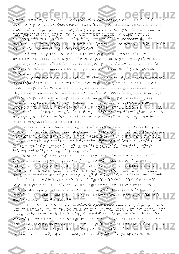 birinchi navbatda, L. Festingerning   kognitiv dissonans nazariyasi ni ta’kidlab o‘tish lozim.
Uning asosiy tushunchasi   dissonans dir. Bu sub’ektning ob’ekt haqida psixologik qarama-
qarshi ma’lumotga ega bo‘lgan vaziyatda yuzaga keladigan salbiy emotsional holat. Bu 
nazariyaga muvofiq, ijobiy emotsional kechinmalar odamda o‘zi kutgan natijalar 
tasdiqlanganida paydo bo‘ladi. Bunday ijobiy emotsional holat   konsonans   sifatida 
xarakterlanadi, Salbiy hissiyotlar faoliyatdan kutilgan natijalar va voqeiy natijalar o‘rtasida
farqlar yoki dissonans bo‘lganida yuzaga keladi.
           S.Shexterning kognitiv-fiziologik   konsepsiyaga asosan, paydo bo‘ladigan 
emotsional holat qabul qilinadigan rag‘batlar va yuzaga keladigan jismoniy o‘zgarishlar 
bilan birga insonning o‘tmish tajribasi va uning vaziyatni sub’ektiv baholashi ham o‘z 
ta’sirini ko‘rsatadi. Bunda baholash uning dolzarb qiziqishlari va ehtiyojlari asosida 
shakllanadi.
            Kognitivistik nazariyalar qatoriga P.V. Simonovning hissiyotlar   axborot beruvchi 
konsepsiyasi   ham kiritilishi mumkin. Bu nazariyaga asosan, emotsional holat individ 
dolzarb ehtiyoji sifati va jadalligi, hamda, uni qondirish ehtimolligini baholashi bilan 
belgilanadi. Bu ehtimollikni baholashni inson tug‘ma va avval orttirilgan individual tajriba
asosida, ixtiyorsiz ravishda ehtiyojni qondirish uchun taxminiy zarur vositalar, vaqt, 
zahiralar haqidagi ma’lumotni ayni vaqtda olgan ma’lumot bilan taqqoslagan holda 
amalga oshiradi. P.V. Simonovning yondoshuvi quyidagi formulada aks etgan: H = E (M 
– A), bunda H – hissiyot, uning kuchi va sifati; E – dolzarb ehtiyoj kattaligi va o‘ziga xos 
xususiyati; M – dolzarb ehtiyojni qondirish uchun zarur ma’lumot; A – ayni paytda 
insonda mavjud bo‘lgan tegishli axborot.
         Ushbu formuladan kelib chiqadigan oqibatlar quyidagicha: agar insonda ehtiyojlar 
mavjud bo‘lmasa (E = 0), u holda hissiyotlarni ham sezmaydi (H = 0); ehtiyoj sezayotgan 
inson uni amalga oshirish uchun to‘la imkoniyatga ega bo‘lgan holatda ham, hissiyotlar 
yuzaga kelmaydi. Agar ehtiyojni qondirish ehtimolligining sub’ektiv baholanishi yuqori 
bo‘lsa, ijobiy hislar namoyon bo‘ladi. Salbiy hislar esa sub’ekt ehtiyojini qondirish 
imkoniyatini salbiy baholaganda yuzaga keladi.
         Miya po‘stlog‘i emotsional holatlarni boshqarishda o‘ta muhim o‘rin tutadi. I.P. 
Pavlov tomonidan aynan, miya po‘stlog‘ining hissiyotlar kechishi va ifodalanishi, 
boshqarishi, tanada yuz beradigan barcha hodisalarni o‘z   nazorati ustda ushlab turishi, 
po‘stloq osti markazlariga tormozlovchi ta’sir ko‘rsatishi, ularni boshqarishi ko‘rsatib 
o‘tilgan. Yuqorida bayon etilganlarning tasdig‘i sifatida sub’ektiv kechinmalar va ularning
tashqi ifodasi o‘rtasida keskin farqlar kuzatiladigan klinik holatlarni keltirish mumkin. 
Miya katta yarim sharlari po‘stlog‘i shikastlangan bemorlarda istalgan seskantiruvchi 
muvofiq kelmaydigan tashqi ta’sirlanish: qattiq kulgi yoki shashqator ko‘z yoshlarga 
sabab bo‘lishi mumkin. Lekin, kulib turib, bu bemorlar o‘zlarini qayg‘uli, yig‘lab turib 
esa, ba’zan xursandchilik sezadilar.
          Inson hissiyotli kechinmalarida   ikkinchi signal tizimi   katta ahamiyatga ega, chunki 
kechinmalar tashqi muhitning bevosita ta’sirlari bilan birgalikda so‘zlar, fikrlar orqali ham
yuzaga kelishi mumkin. Xuddi shunday, o‘qib chiqilgan hikoya, tomosha qilingan film 
mos bo‘lgan emotsional holatni yuzaga keltirishi mumkin. Hozirda ikkinchi signal tizimi 
intellektual, ahloqiy, estetik yuksak insoniy hissiyotlarning fiziologik asosi bo‘lib sanaladi.
          Xulosa o‘rnida hissiyotlarning tarkibiy qismlarini keltirib o‘tish zarur, bular: 1) 
sub’ektiv kechinma, 2) organizm reaksiyasi, 3) hissiyotlar bilan yuzaga kelgan va  