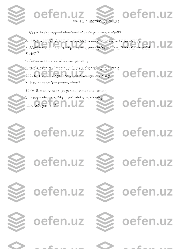 Tezkor savol-javob:
1.Aks ettirish jarayoni nimalarni o’z ichiga qamrab oladi?
2.Hissiyot nima? Odamlardagi hissiyotlardan bir nechta sanab bering.
3.  Akademik I.P.Pavlovning dinamik streotip haqidagi ta’limotida nima deb 
yozgan?
4.Tassavur nima va u haqida gapiring.
5.Evolyutsion ta’limot haqida qisqacha ma’lumot bering.
6.D.Jems va U.Lange hissiyotlar nazariyasi qanday?
7.Dissonans va konsonans nima?
8.P.V.Simonov konsepsiyasini tushuntirib bering.
9.Hissiyotning tarkibiy qismlarini sanab bering.
10.Emotsiya nima? 