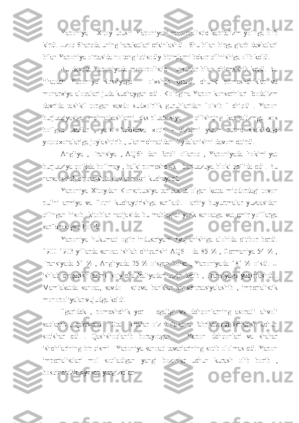 Yaponiya   -   Xitoy   urushi   Yaponiyani   monopolistic   kapitalizm   yo`liga   olib
kirdi. Uzoq Sharqda uning harakatlari erkinlashdi . Shu bilan birga g`arb davlatlari
bilan Yaponiya o`rtasida no teng iqtisodiy bitimlarni bekor qilinishiga olib keldi.
Bu   davrda   Yaponiyada   monopolistic       unsurlar   bilan   chirmashib   ketdi.   Bu
jihatdan   Yaponiya   Rossiyaga       o`xshab   ketadi,   chunki   pomeshchiklar   va
monarxiya aloqalari juda kuchaygan edi . Ko`pgina Yapon konserinlari feodalizm
davrida   tashkil   topgan   savdo   sudxo`rlik   guruhlaridan   "o`sib   "   chiqdi   .   Yapon
burjuaziyasiga   mehnatkashlarni   eks-pluatatsiya       qilishning   kapitalizmga   xos
bo`lgan   usullar   ,   ya`ni   bolalarva   xotin   -   qizlarni   yarim   turma   shaklidagi
yotoqxonalariga joylashtirib , ular mehnatidan foydalanishni davom ettirdi.
Angliya   ,   Fransiya   ,   AQSh   dan   farqli   o`laroq   ,   Yaponiyada   hokimi-yat
burjuaziya qo`lida bo`lmay , balki pomeshchik - burjuazuya bloki qo`lida edi . Bu
narsa ishlab chiqarishda davlat rolini kuchaytirdi .
Yaponiya   Xitoydan   Konstitutsiya   tariqasida   olgan   katta   miqdordagi   tovon
pulini   armiya   va   flotni   kuchaytirishga   sarfladi.   Harbiy   buyurtmalar   yuzaasidan
qilingan  hisob   -kitoblar   natijasida   bu  mablagiar   yirik   sanoatga   vat   emir   yo`llarga
sarflanadigan bo`ldi.
Yaponiya   hukumati   og`ir   industriyani   rivojlanishiga   alohida   e`tibor   berdi.
1900-1903   yillarda   sanoat   ishlab   chiqarishi   AQSH   da   85   %   ,   Germaniya   54   %   ,
Fransiyada   51   %   ,   Angliyada   25   %   o`sgan   boisa   ,   Yaponiyada   181   %   o`sdi.   U
ishlab   chiqarish   hajmi   bo`yicha   Italiyadan   o;zib   ketib   ,   Fransiyaga   yaqinlashdi   .
Mamlakatda   sanoat,   savdo   -   stiqva   banklar   konsentratsiyalashib   ,   imperialistik
monopoliyalar vujudga keldi.
llgaridek   ,   pomeshchik   yer       egaligi   va   dehqonlarning   asoratli   ahvoli
saqlanib   ,   qolaverdi   .   Ota   -   onalar   o`z   bolalarini   fabrikalarda   ishlatish   uchun
sotishar   edi   .   Qashshoqlanib   borayotgan       Yapon   dehqonlari   va   shahar
ishchilarining bir qismi     Yaponiya sanoati tavarlarining sotib ololmas edi. Yapon
imperialistlari   mol   sotiladigan   yangi   bozorlar   uchun   kurash   olib   borib   ,
bosqinchilik siyosati yurgizdilar. 