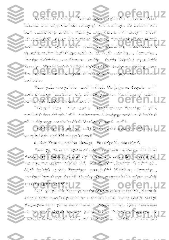 Mamlakat   aholisining       turmush   sharoiti   og`irlashib   boraverdi.   Yapon
hukumati   aholi   to`g`risida   hech   qanday   g`mxo`rlik   qilmay   ,   o`z   e`tiborini   zo`r
berib   qurollanishga   qaratdi   .   Yaponiya   uzoq   Sharqda   o`z   mavqeyi-ni   tiklash
uchun   reaksion       siyosat   olib   borishdan   qaytmadi,   Yaponiyaning   uzoq   sharqda
kuchli   davlatga   aylana   borishi   g`arb   mam-lakatlarining   mustamlakachilik
siyosatida   muhim   burilishlarga   sabab   bo`ldi.   AQSh   ,   Angliya   ,   Germaniya   ,
Fransiya   o`zlarining   uzoq   Sharq   va   Janubiy   -   sharqiy   Osiyodagi   siyosatlarida
Yaponiya   bilan ittifoqdosh bo`lishni o`ylab qoldilar. Rossiya esa o`zining   Uzoq
Sharqdagi manfaatlarini himoya qilish bahonasida Yaponiyaga     qarshi  harakatlar
boshladilar.
Yaponiyada   Rossiya   bilan   urush   boshladi.   Manjuriya   va   Kreyadan   uni   "
quvib   chiqarish   "   tarafdorlari   ko`p   edi.   Rossiyada   ham   Yaponlaming   "   adabini
berib qo`yish " tarafdorlari kam emas edi.
1895   yili   Xitoy       bilan   urushda       yengib   chiqqan   Yaponiya   10   yillik
qurollanish dasturini qabul qildi. Bundan maqsad Rossiyaga qarshi urush boshlash
edi. Harbiy sanoat tez o`sa boshladi. Metalurgiya zavodi   qurildi.
1894-1903 yillarda temir yo`llar 2,8 barobar, tashqi savdo hajmi 3,5 barobar,
sanoatda ishchi o`rni 326 mingga ko`paydi.
5 . Rus -Yapon  urushi va  Rossiya _ Yaponiya Munosabatlari.
Yaponiya     xalqaro miqyosda zo`r berib diplomatic muzokaralar olib bordi.
Masalan   ,   1902   yili   Angliya   bilan   5   yillik   shartnoma   tuzib   ,   Xitoyda   ,   Angliya   -
Yaponiya   manfaatlarini   belgilab   oldi.   1902   yil   bitimi,   bosqinchilik   bitimi   edi   .
AQSh   bo`lajak   urushda   Yaponiyani   quvvatlashini   bildirdi   va   Germaniya   ,
Fransiyani   ham   shunga   chaqirdi.  Shunday  qilib  ,  muqarrar  bo`lib  qolgan   urushda
Rossiya yolgizlatib qo`yildi.
1903   yil iyul oida Yaponiya Rossiya bilan muzokaralar boshlab , Koreyada
uning erishgan  muvaffaqiyatlarini  tan olishni  talab qildi. Buning  evaziga Rossiya
Manjuriyada   temir   yo`llar   qurish   huquqini   oladigan   bo`ldi   .   Qator   masalalarda
bitimga   kelish   ataylab   chalkash   yo`lga   solindi.   Nihoyat   ,   Yaponiya   o`z
maqsadlariga yaqinroq yo`I  tutib , 1904 yil 5 fevralda     Rossiya  bilan diplomatic 