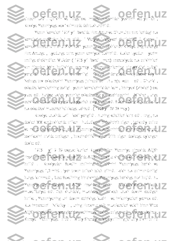 aloqani   uzdi   .   Qo`shin   va   flotga   esa   Imperator   nomidan   yashorin   xat   yo`llab   ,
Rossiya Yaponiyaga xavf solmoqda deb tushuntirildi.
Yapon kemalari 1904 yil fevralda Port Artur va Chumulpo port-laridagi rus
kemalariga   to`satdan   hujum   qildi   .   "   Varyag   "   kreyseri   cho`ktirildi.   "   Koreys   "
kemasi   portlatildi   .   Shu   bilan   rus   -   yapon   urushi   boshlandi.   Koreya   qirg`oqlariga
Port-Arturga   ,   Lyadunga   to`rt   yapon   armiyasi   tushirildi.   Ruslar   Lyadun       yarim
oroliga chekindilar. Mukden ( 1905 yil fevral - mart) operatsiyada rus qo`shinlari
son   jihatdan   ko`p   bo`lishiga   qaramay   ,   qo`mondanlarning   o`quvsizligi   tufayli
yengildi.   .   Rus   dengiz   qo`mondonligi       Boltiq       dengizidan   Rojdestvenskiy   -
Neboga-tov   eskadrasini   Yaponiyaga   jo`natdilar.     .Bu   reja   xato       edi   .   Chunki   ,
eskadra kemalarining tezligi   yapon kemalarinikidan kam , bronyasi (zirxlari ) esa
yuqa   edi.   Buning   ustiga   yaponlar   eskadraning   yo`lgachiqqanini       bilishar   ,   unga
qarshi zarur kuchlarni yig`ib , tayyorlab qo`yishgan edi. Susima dengizi jangida bu
rus eskadrasi muqarrar halokatga uchradi . ( 1905 yil 27-28 may )
Rossiya urushda uzil - kesil yengildi . Buning sabablari ko`p edi . Eng , rus
davlati XX sar boshlarida o`lkan     hududlarini birlashtirib olgan , iqtisodiy qoloq
va   mo`rt   tuzilgan   davlat   edi   .   Yaponoya   esa   zamonining   ilg`or   harbiy   sanoati
texnikasini   o`zida   toplagan   ,   bosqinchilikni   shior   qilib   olgan   davlatga   aylangan
davlat edi.
1905       yil   9=29   avgust   kunlari   Rossiya   bilan   Yaponiya   o`rtasida   AQSh
Prezidenti T .   Ruzvelt vositachiligida AQSh Portsmut shahrida sulh muzokaralari
bo`ldi   .     Rossiyadan   Saxalin   orolining   bir   qismini   Yaponiyaga   berish   va
Yaponiyaga   1,2   mird   .   iyen   tovon   to`lash   talab   qilindi.   Lekin   rus   qo`mondonligi
bunga ko`nmadi , faqat Saxalining bir qismini Yaponiyaga berishga rozi bo;ldi. Bu
Yaponiya   diplomatiyasi   va   AQSh   Prezidenti   uchun       kutilganidan   ham   katta
muvaffaqiyat   edi.   Gap   shundaki,   muzokaralar     to`xtab   urush   davom   etadigan
bo`lsa   ,   Yaponiyaning   uni   davom   ettirishga   kuchi       va   imkoniyatlari   yetmas   edi.
Rus imperatori     Nikolay II , uning Portsmut sulh muzokaralari vakili biron Vitte
AQSh   Prezidenti   nayranglaridan   vahimaga   tushib   qolgan   edi.   Bitimga   ko`ra   ,
Koreya   Yaponiyaga   o`tdi .   Xitoy Sharqiy ten\mir yo`lining janubiy qismi to`liq 