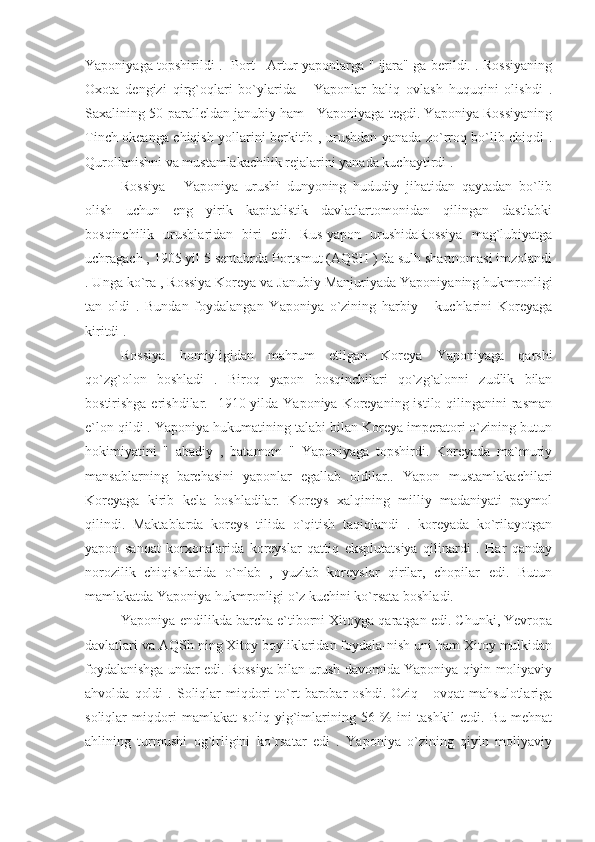 Yaponiyaga topshirildi .   Port     Artur yaponlarga " ijara" ga berildi. . Rossiyaning
Oxota   dengizi   qirg`oqlari   bo`ylarida       Yaponlar   baliq   ovlash   huquqini   olishdi   .
Saxalining 50-paralleldan janubiy ham   Yaponiyaga tegdi. Yaponiya Rossiyaning
Tinch okeanga chiqish yollarini berkitib , urushdan yanada zo`rroq bo`lib chiqdi .
Qurollanishni va mustamlakachilik rejalarini yanada kuchaytirdi .
Rossiya   -   Yaponiya   urushi   dunyoning   hududiy   jihatidan   qaytadan   bo`lib
olish   uchun   eng   yirik   kapitalistik   davlatlartomonidan   qilingan   dastlabki
bosqinchilik   urushlaridan   biri   edi.   Rus-yapon   urushidaRossiya   mag`lubiyatga
uchragach , 1905 yil 5 sentabrda Portsmut (AQSH ) da sulh shartnomasi imzolandi
. Unga ko`ra , Rossiya Koreya va Janubiy Manjuriyada Yaponiyaning hukmronligi
tan   oldi   .   Bundan   foydalangan   Yaponiya   o`zining   harbiy       kuchlarini   Koreyaga
kiritdi .
Rossiya   homiyligidan   mahrum   etilgan   Koreya   Yaponiyaga   qarshi
qo`zg`olon   boshladi   .   Biroq   yapon   bosqinchilari   qo`zg`alonni   zudlik   bilan
bostirishga erishdilar.   1910 yilda Yaponiya Koreyaning istilo qilinganini  rasman
e`lon qildi . Yaponiya hukumatining talabi bilan Koreya imperatori o`zining butun
hokimiyatini   "   abadiy   ,   batamom   "   Yaponiyaga   topshirdi.   Koreyada   ma`muriy
mansablarning   barchasini   yaponlar   egallab   oldilar..   Yapon   mustamlakachilari
Koreyaga   kirib   kela   boshladilar.   Koreys   xalqining   milliy   madaniyati   paymol
qilindi.   Maktablarda   koreys   tilida   o`qitish   taqiqlandi   .   koreyada   ko`rilayotgan
yapon   sanoat   korxonalarida   koreyslar   qattiq   eksplutatsiya   qilinardi   .   Har   qanday
norozilik   chiqishlarida   o`nlab   ,   yuzlab   koreyslar   qirilar,   chopilar   edi.   Butun
mamlakatda Yaponiya hukmronligi o`z kuchini ko`rsata boshladi.
Yaponiya endilikda barcha e`tiborni Xitoyga qaratgan edi. Chunki, Yevropa
davlatlari va AQSh ning Xitoy boyliklaridan foydala-nish uni ham Xitoy mulkidan
foydalanishga undar edi. Rossiya bilan urush davomida Yaponiya qiyin moliyaviy
ahvolda   qoldi   .  Soliqlar   miqdori   to`rt   barobar   oshdi.  Oziq   -   ovqat   mahsulotlariga
soliqlar   miqdori   mamlakat   soliq   yig`imlarining   56   %   ini   tashkil   etdi.   Bu   mehnat
ahlining   turmushi   og`irligini   ko`rsatar   edi   .   Yaponiya   o`zining   qiyin   moliyaviy 