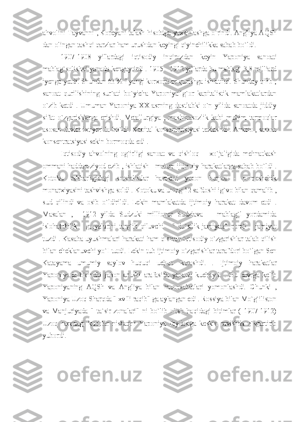 ahvolini Tayvanni , Koreyani talash hisobiga yaxshilashga o`rindi. Angliya AQSh
dan olingan tashqi qarzlar ham urushdan keyingi qiyinchilikka sabab bo`ldi.
1907-1908   yillardagi   iqtisodiy   inqirozdan   keyin   Yaponiya   sanoati
mablag`solishni yanada kengaytirdi . 1905 - 1912 yillarda bu mablag` 3,8 milliard
iyenga yetdi. Shundan 63 % I yangi korxonalar qurishga ishlatildi. Shunday qilib ,
sanoat   qurilishining   sur`ati   bo`yicha   Yaponiyailg`or   kapitalistik   mamlakatlardan
o`zib   ketdi   .   Umuman   Yaponiya   XX   asrning   dastlabki   o`n   yilida   sanoatda   jiddiy
sifat   o`zgarishlarga   erishdi.   Metallurgiya   ,   mashinasozlik   kabi   muhim   tarmoqlar
asosan davlat ixtiyorida bo`ldi. Kapital konsentratsiyasi tezlashdi . Ammo , sanoat
konsentratsiyasi sekin bormoqda edi .
Iqtisodiy   ahvolning   og`irligi   sanoat   va   qishloq       xo`jaligida   mehnatkash
ommani haddan ziyod ezib , ishlatish    maium ijtimoiy harakatlarga sabab bo`ldi .
Kotoku   rahbarligidagi   sotsialistlar   harakati   yapon   burjua   -   pomeshchik
monarxiyasini tashvishga soldi . Kotoku va uning 12 safdoshi ig`vo bilan qamalib ,
sud   qilindi   va   osib   o`ldirildi.   Lekin   mamlakatda   ijtimoiy   harakat   davom   etdi   .
Masalan   ,     1912   yilda   Sudzuki   millioner   Sudziava       mablag`l   yordamida
islohatchilik       g;oyalarini   targ`ib   qiluvchi       "   do`stlik   jamiyati"   nomli       jamiyat
tuzdi . Kasaba uyushmalari harakati ham qisman iqtisodiy o`zgarishlar talab qilish
bilan cheklanuvchi yo`I tutdi. Lekin tub ijtimoiy o`zgarishlar tarafdori bo`lgan Sen
Katayama   umumiy   saylov   huquqi   uchun   kurashdi.   .   Ijtimoiy   harakatlar
Yaponiyada   birinchi   jahon   urushi   arafasida   yanada   kuchaydi   .   Bu   davrga   kelib
Yaponiyaning   AQSh   va   Angliya   bilan   munosabatlari   yomonlashdi.   Chunki   ,
Yaponiya Uzoq Sharqda " xvfli raqib" ga aylangan edi . Rossiya bilan Mo`g`iliston
va   Manjuriyada   "   ta`sir   zonalari"   ni   bo`lib   olish   haqidagi   bitimlar   (   1907-1912)
Uzoq   harqdagi   kuchlar   nisbatini   Yaponiya   foydasiga   keskin   ravishda   o`sgartirib
yubordi. 
