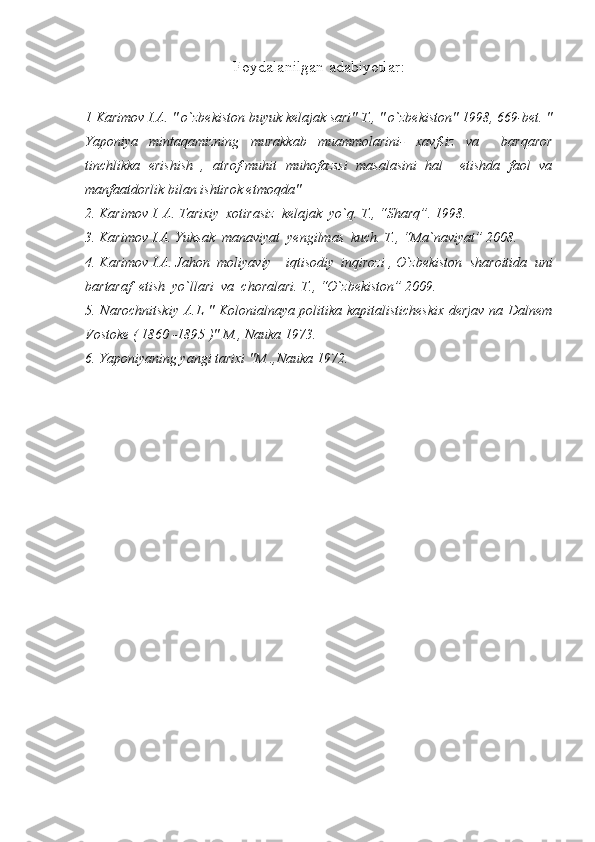 Foydalanilgan adabiyotlar :
1 Karimov I.A. " o`zbekiston buyuk kelajak sari" T., " o`zbekiston" 1998, 669-bet. "
Yaponiya   mintaqamizning   murakkab   muammolarini-   xavfsiz   va     barqaror
tinchlikka   erishish   ,   atrof-muhit   muhofazssi   masalasini   hal     etishda   faol   va
manfaatdorlik bilan ishtirok etmoqda"
2.   Karimov  I. A. Tarixiy  xotirasiz  kelajak  yo`q. T., “Sharq”. 1998.
3. Karimov I.A. Yuksak  manaviyat  yengilmas  kuch. T., “Ma`naviyat” 2008.
4. Karimov I.A. Jahon  moliyaviy – iqtisodiy  inqirozi , O`zbekiston  sharoitida  uni
bartaraf  etish  yo`llari  va  choralari. T., “O`zbekiston” 2009.
5. Narochnitskiy A.L " Kolonialnaya politika kapitalisticheskix derjav na Dalnem
Vostoke ( 1860 -1895 )" M., Nauka 1973.
6. Yaponiyaning yangi tarixi "M .,Nauka 1972. 