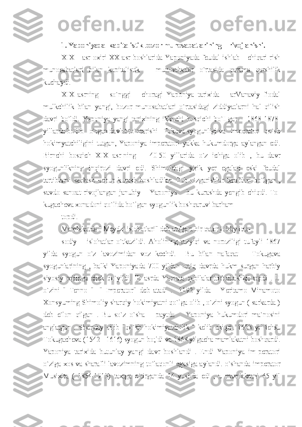 1. Yaponiyada  kapitalistik bozor munosabatlarining    rivojlanishi.
XIX       asr   oxiri   XX   asr   boshlarida   Yaponiyada   feudal   ishlab       chiqari-rish
munosabatlari   bilan   kapitalistik       munosabatlar   o`rtasida   qarama   qarshilik
kuchaydi.
XIX   asrning       so`nggi       choragi   Yaponiya   tarixida       arVanaviy   fiodal
mulkchilik   bilan   yangi,   bozor   munosabatlari   o`rtasidagi   ziddiyatlarni   hal   qilish
davri   bo`ldi.   Yaponiya   yangi   tarixining   ikknchi   bosqichi   bo`I-gan       1868-1878-
yillarda bo`lib   o`tgan davlat to`ntarishi   Tokuva syogunligi va   imperator   qo`sh
hokimyatchiligini   tutgan,   Yaponiya   imperatori   yakka   hukumdorga   aylangan   edi.
Birnchi   bosqich   XIX   asr-ning       40-50   yillarida   o`z   ichiga   olib   ,   bu   davr
syogunlikning   inqirozi   davri   edi.   Shimoldagi   yirik   yer   egalari   eski   feudal
tartiblarni   saqlash   uchun   kurash   boshladilar.   Tub   o`zgarishlar   tarafdori   bo`lgan   ,
savdo   sanoat   rivojlangan   janubiy       Yaponiya       bu   kurashda   yengib   chiqdi.   To-
kugacheva xonadoni qo`lida bo`lgan syogunlik boshqaruvi barham
topdi.
Mamlakatda " Meydzi islohatlari" deb atalgan bir qator jiddiy iqti-
sodiy       islohatlar   o`tkazildi.   Aholining   tazyiqi   va   noroziligi   tufayli   1867
yilda   syogun   o`z   lavozimidan   voz   kechdi.     Bu   bilan   nafaqat       Tokugava
syogunlarining   ,   balki   Yaponiyada   700   yildan   ortiq   davrda   hukm   surgan   harbiy
siyosiy   rejimga   chek   qo`yildi.   III   asrda   Yamata   qabilalarittifoqitashkil   topdi   .   U
o`zini   "   Tenno   "   -"   Imperator"   deb   atadi   .     1192   yilda       Yeritamo   Minamoto
Xonsyuming Shimoliy sharqiy hokimiyatni qo`lga olib , o`zini syogun ( sarkarda )
deb   e`lon   qilgan   .   Bu   so`z   o`sha       paytda       Yaponiya   hukumdori   ma`nosini
anglatgan   .   Shunday   qilib   "qo`sh   hokimiyatchilik   "   kelib   chiqdi.   1603   yil   lehsu
Tokugacheva (1542 - 1616) syogun bo;ldi va 1868 yilgacha mamlakatni boshqardi.
Yaponiya   tarixida   butunlay   yangi   davr   boshlandi   .   Endi   Yaponiya   im-peratori
o`ziga xos va sharafli lavozimning to`laqonli egasiga aylandi. o`shanda imperator
Musixita   (   1854-1913)   taxtga   o`tirganda   14   yoshda   edi   ,   u   mamlakatni   45   yil 