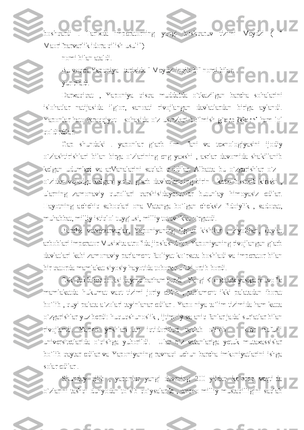 boshqardi   .   Tarixda   imperatorning   yangi   boshqaruv   tizimi   Meydzi   (   "
Maorifparvarlik idora qilish usuli")
nomi bilan ataldi.
Bu voqea Yaponiya   tarixida " Meydzi inqilobi" nomi bilan
yuritiladi.
Darxaqiqat   ,   Yaponiya   qisqa   muddatda   o`tkazilgan   barcha   sohalarini
islohatlar   natijasida   ilg`or,   sanoati   rivojlangan   davlatlardan   biriga   aylandi.
Yaponlar  hato  taraqqiyot       sohasida   o`z  ustozlari   bo`lmish   g`arbliklarni   ham  lol
qoldirdilar.
Gap   shundaki   .   yaponlar   g`arb   ilm   -fani   va   texnologiyasini   ijodiy
o`zlashtirishlari   bilan   birga   o`zlarining   eng   yaxshi   ,   asrlar   davomida   shakillanib
kelgan   udumlari   va   arVanalarini   saqlab   qoldilar.   Albatta   bu   o`zgarishlar   o`z   -
o`zidan   vujudga   kelgani   yo`q.   g`arb   davlatlarining   birin   -   ketin   bostirib   kirishi   ,
ularning   zamonaviy   qurollari   qarshisidayaponlar   butunlay   himoyasiz   edilar.
Hayotning   achchiq   saboqlari   ona   Vatanga   bo`lgan   cheksiz   fidoiylik   ,   sadoqat,
muhabbat, milliy istiqlol tuyg`usi, milliy totuvlikka o`rgatdi.
Barcha   vatanparvarlar,   Yaponiyaning   ilg`or   kishilar   ,   ziyolilari,   davlat
arboblari imperator Musixita atrofida jipslashdilar. Yaponiyaning rivojlangan g`arb
davlatlari kabi zamonaviy parlament faoliyat ko`rsata boshladi  va imperator bilan
bir qatorda mamlakat siyosiy hayotida tobora nufuzi ortib bordi.
Eski feodallar toifasi dayme barham topdi . Yangi Konstitutsiyasiga muvofiq
mamlakatda   hukumat   vaqt   tizimi   joriy   etilib   ,   parlament   ikki   palatadan   iborat
bo`lib , quyi palata a`zolari tayinlanar edilar . Yapo-niya ta`lim tizimida ham katta
o`zgarishlar yuz berdi: huquqshunoslik , ijtimoiy va aniq fanlar jadal sur`atlar bilan
rivojlandi.   Yapon   yoshlari-dan   iqtidorlilari   tanlab   olinib       ular   nufuzli
universitetlarida   o`qishga   yuborildi.     Ular   o`z   vatanlariga   yetuk   mutaxassislar
bo`lib   qaytar   edilar   va   Yaponiyaning   ravnaqi   uchun   barcha   imkoniyatlarini   ishga
solar edilar .
Shunday   qilib   ,   yaponlar   yangi   davrning   200   yildan   ko`proq   vaqti-da
o`zlarini   tashqi   dunyodan   to`sib   qo`ysalarda   ,   ammo   milliy   mustaqilligini   saqlab 