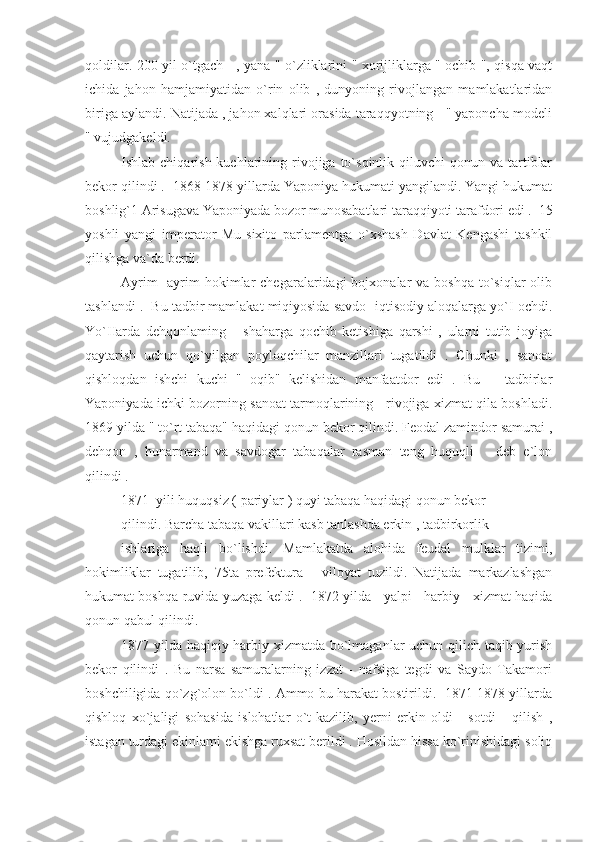 qoldilar. 200 yil o`tgach     , yana " o`zliklarini " xorijliklarga " ochib ", qisqa vaqt
ichida   jahon   hamjamiyatidan   o`rin   olib   ,   dunyoning   rivojlangan   mamlakatlaridan
biriga aylandi. Natijada , jahon xalqlari orasida taraqqyotning   " yaponcha modeli
" vujudgakeldi.
Ishlab chiqarish  kuchlarining rivojiga to`sqinlik  qiluvchi  qonun  va tartiblar
bekor qilindi .  1868-1878 yillarda Yaponiya hukumati yangilandi. Yangi hukumat
boshlig`1 Arisugava Yaponiyada bozor munosabatlari taraqqiyoti tarafdori edi .  15
yoshli   yangi   imperator   Mu-sixito   parlamentga   o`xshash   Davlat   Kengashi   tashkil
qilishga va`da berdi.
Ayrim   -ayrim  hokimlar  chegaralaridagi   bojxonalar  va  boshqa  to`siqlar  olib
tashlandi .  Bu tadbir mamlakat miqiyosida savdo -iqtisodiy aloqalarga yo`I ochdi.
Yo`IIarda   dehqonlaming       shaharga   qochib   ketishiga   qarshi   ,   ularni   tutib   joyiga
qaytarish   uchun   qo`yilgan   poyloqchilar   manzillari   tugatildi   .   Chunki   ,   sanoat
qishloqdan   ishchi   kuchi   "   oqib"   kelishidan   manfaatdor   edi   .   Bu       tadbirlar
Yaponiyada ichki bozorning sanoat tarmoqlarining    rivojiga xizmat qila boshladi.
1869 yilda " to`rt tabaqa" haqidagi qonun bekor qilindi. Feodal zamindor samurai ,
dehqon   ,   hunarmand   va   savdogar   tabaqalar   rasman   teng   huquqli       deb   e`lon
qilindi .
1871  yili huquqsiz ( pariylar ) quyi tabaqa haqidagi qonun bekor
qilindi. Barcha tabaqa vakillari kasb tanlashda erkin , tadbirkorlik
ishlariga   haqli   bo`lishdi.   Mamlakatda   alohida   feudal   mulklar   tizimi,
hokimliklar   tugatilib,   75ta   prefektura   -   viloyat   tuzildi.   Natijada   markazlashgan
hukumat boshqa-ruvida yuzaga keldi .  1872 yilda    yalpi    harbiy    xizmat haqida
qonun qabul qilindi.
1877 yilda haqiqiy harbiy xizmatda bo`lmaganlar uchun qilich taqib yurish
bekor   qilindi   .   Bu   narsa   samuralarning   izzat   -   nafsiga   tegdi   va   Saydo   Takamori
boshchiligida qo`zg`olon bo`ldi . Ammo bu harakat bostirildi.  1871-1878 yillarda
qishloq   xo`jaligi   sohasida   islohatlar   o`t-kazilib,   yerni   erkin   oldi   -   sotdi       qilish   ,
istagan turdagi ekinlami ekishga ruxsat berildi . Hosildan hissa ko`rinishidagi soliq 