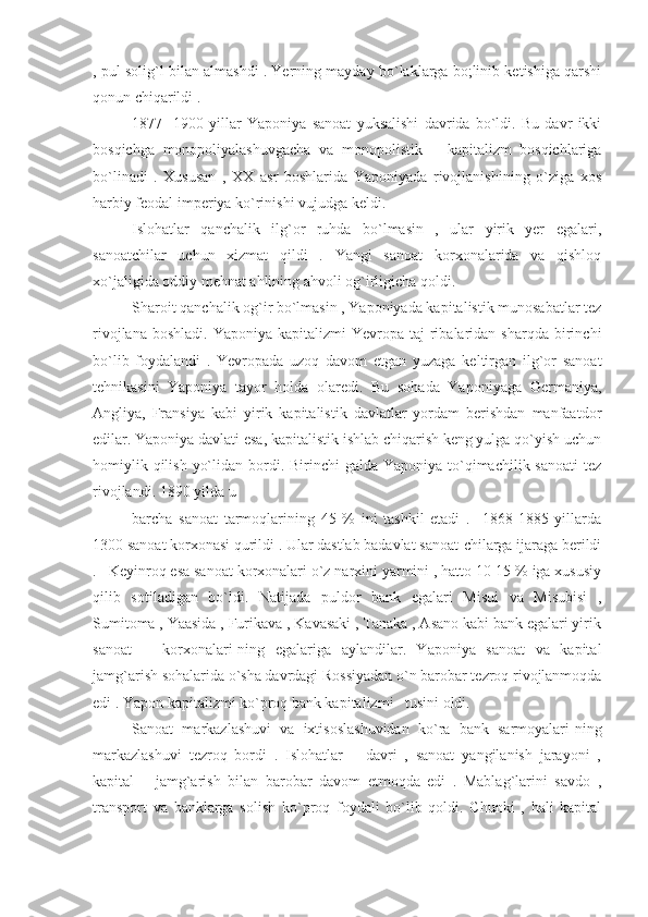 , pul solig`l bilan almashdi . Yerning mayday bo`laklarga bo;linib ketishiga qarshi
qonun chiqarildi .
1877   -1900   yillar   Yaponiya   sanoat   yuksalishi   davrida   bo`ldi.   Bu   davr   ikki
bosqichga   monopoliyalashuvgacha   va   monopolistik       kapitalizm   bosqichlariga
bo`linadi   .   Xususan   ,   XX   asr   boshlarida   Yaponiyada   rivojlanishining   o`ziga   xos
harbiy feodal imperiya ko`rinishi vujudga keldi.
Islohatlar   qanchalik   ilg`or   ruhda   bo`lmasin   ,   ular   yirik   yer   egalari,
sanoatchilar   uchun   xizmat   qildi   .   Yangi   sanoat   korxonalarida   va   qishloq
xo`jaligida oddiy mehnat ahlining ahvoli og`irligicha qoldi.
Sharoit qanchalik og`ir bo`lmasin , Yaponiyada kapitalistik munosabatlar tez
rivojlana  boshladi.   Yaponiya  kapitalizmi  Yevropa  taj-ribalaridan  sharqda   birinchi
bo`lib   foydalandi   .   Yevropada   uzoq   davom   etgan   yuzaga   keltirgan   ilg`or   sanoat
tehnikasini   Yaponiya   tayor   holda   olaredi.   Bu   sohada   Yaponiyaga   Germaniya,
Angliya,   Fransiya   kabi   yirik   kapitalistik   davlatlar   yordam   berishdan   manfaatdor
edilar. Yaponiya davlati esa, kapitalistik ishlab chiqarish keng yulga qo`yish uchun
homiylik qilish  yo`lidan bordi. Birinchi  galda Yaponiya to`qimachilik sanoati  tez
rivojlandi. 1890 yilda u
barcha   sanoat   tarmoqlarining   45   %   ini   tashkil   etadi   .     1868-1885   yillarda
1300 sanoat korxonasi qurildi . Ular dastlab badavlat sanoat-chilarga ijaraga berildi
.   Keyinroq esa sanoat korxonalari o`z narxini yarmini , hatto 10-15 % iga xususiy
qilib   sotiladigan   bo`ldi.   Natijada   puldor   bank   egalari   Misui   va   Misubisi   ,
Sumitoma , Yaasida , Furikava , Kavasaki , Tanaka , Asano kabi bank egalari yirik
sanoat       korxonalari-ning   egalariga   aylandilar.   Yaponiya   sanoat   va   kapital
jamg`arish sohalarida o`sha davrdagi Rossiyadan o`n barobar tezroq rivojlanmoqda
edi . Yapon kapitalizmi ko`proq bank kapitalizmi   tusini oldi.
Sanoat   markazlashuvi   va   ixtisoslashuvidan   ko`ra   bank   sarmoyalari-ning
markazlashuvi   tezroq   bordi   .   Islohatlar       davri   ,   sanoat   yangilanish   jarayoni   ,
kapital       jamg`arish   bilan   barobar   davom   etmoqda   edi   .   Mablag`larini   savdo   ,
transport   va   banklarga   solish   ko`proq   foydali   bo`lib   qoldi.   Chunki   ,   hali   kapital 