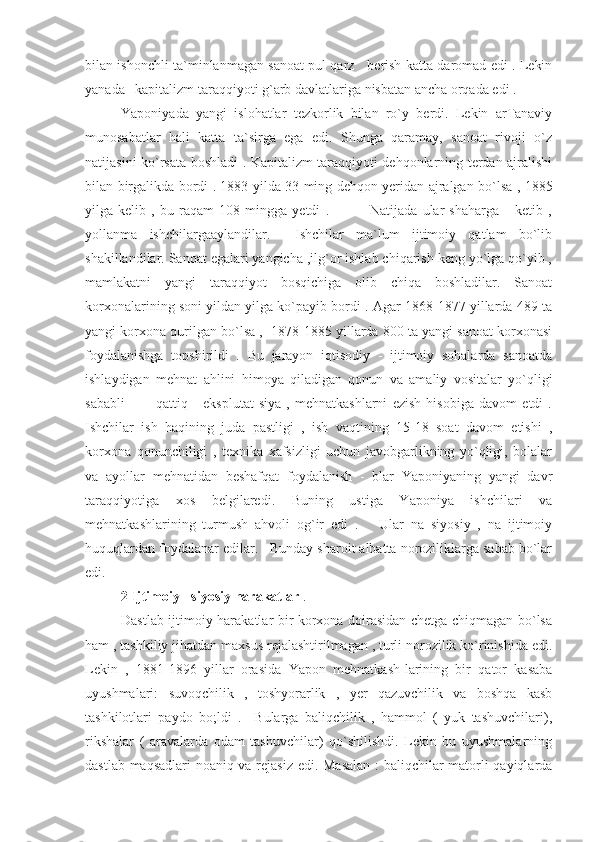 bilan ishonchli ta`minlanmagan sanoat pul qarz     berish katta daromad edi . Lekin
yanada   kapitalizm taraqqiyoti g`arb davlatlariga nisbatan ancha orqada edi .
Yaponiyada   yangi   islohatlar   tezkorlik   bilan   ro`y   berdi.   Lekin   arTanaviy
munosabatlar   hali   katta   ta`sirga   ega   edi.   Shunga   qaramay,   sanoat   rivoji   o`z
natijasini ko`rsata boshladi . Kapitalizm taraqqiyoti dehqonlarning terdan ajralishi
bilan birgalikda bordi . 1883 yilda 33 ming dehqon yeridan ajralgan bo`lsa , 1885
yilga   kelib   ,   bu   raqam   108   mingga   yetdi   .                 Natijada   ular   shaharga       ketib   ,
yollanma   ishchilargaaylandilar.     Ishchilar   ma`lum   ijtimoiy   qatlam   bo`lib
shakillandilar. Sanoat egalari yangicha ,ilg`or ishlab chiqarish keng yo`lga qo`yib ,
mamlakatni   yangi   taraqqiyot   bosqichiga   olib   chiqa   boshladilar.   Sanoat
korxonalarining soni yildan yilga ko`payib bordi . Agar 1868-1877 yillarda 489 ta
yangi korxona qurilgan bo`lsa ,  1878-1885 yillarda 800 ta yangi sanoat korxonasi
foydalanishga   topshirildi   .   Bu   jarayon   iqtisodiy   -   ijtimoiy   sohalarda   sanoatda
ishlaydigan   mehnat   ahlini   himoya   qiladigan   qonun   va   amaliy   vositalar   yo`qligi
sababli             qattiq       eksplutat-siya   ,   mehnatkashlarni   ezish   hisobiga   davom   etdi   .
Ishchilar   ish   haqining   juda   pastligi   ,   ish   vaqtining   15-18   soat   davom   etishi   ,
korxona   qonunchiligi   ,   texnika   xafsizligi   uchun   javobgarlikning   yo`qligi,   bolalar
va   ayollar   mehnatidan   beshafqat   foydalanish   -   blar   Yaponiyaning   yangi   davr
taraqqiyotiga   xos   belgilaredi.   Buning   ustiga   Yaponiya   ishchilari   va
mehnatkashlarining   turmush   ahvoli   og`ir   edi   .       Ular   na   siyosiy   ,   na   ijtimoiy
huquqlardan foydalanar edilar.   Bunday sharoit albatta noroziliklarga sabab bo`lar
edi.
2 Ijtimoiy - siyosiy harakatlar  .
Dastlab ijtimoiy harakatlar bir korxona doirasidan chetga chiqmagan bo`lsa
ham , tashkiliy jihatdan maxsus rejalashtirilmagan , turli norozilik ko`rinishida edi.
Lekin   ,   1881-1896   yillar   orasida   Yapon   mehnatkash-larining   bir   qator   kasaba
uyushmalari:   suvoqchilik   ,   toshyorarlik   ,   yer   qazuvchilik   va   boshqa   kasb
tashkilotlari   paydo   bo;ldi   .     Bularga   baliqchilik   ,   hammol   (   yuk   tashuvchilari),
rikshalar   (   aravalarda   odam   tashuvchilar)   qo`shilishdi.   Lekin   bu   uyushmalarning
dastlab maqsadlari noaniq va rejasiz edi. Masalan : baliqchilar matorli qayiqlarda 