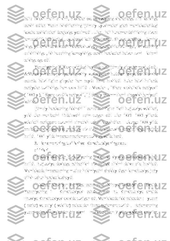 baliq   ovlash   ma`n   qilishni,   rikshalar   esa   tramvayning   shaharlarga   olib   kelishiga
qarshi   edilar.   Yapon   ishchilarining   ijtimoiy   uyushmalari   g`arb   mamlakatlaridagi
kasaba tashkilotlari darajasiga yetolmadi . Ular     hali hunarmandchilikning o`zaro
jamoatchilik hamkorligi , uyushmasi kabi ishko`raredi. Shunga qaramay , ularning
ishga yollanishida vositachilik aralashuviga , nazoratchilar zulmiga , ish vaqtining
qo`shilishiga , ish haqqining kamayishiga qarshi harakatlari ba`zan ozmi - ko`pmi
ta`sirga ega edi.
Yaponiyaning XIX asr oxiridagi hayotida turli ijtimoiy g`oyalar mavjud edi .
ArVanaviy   Yapon   jamiyatining   rihiy   xususiyatlari   buddizm   g`oyalari   bilan   bir
qatorda   ba`zi   ilg`or   g`oyalar   ham   paydo   bo`la   boshladi.   Bular   ba`zi   hollarda
partiyalar   tuzilishiga   ham   asos   bo`ldi   .   Masalan   ,   "Sharq   sotsialistik   partiyasi"
( 1882 y ), " Sharq ozodlik partiyasi", "Ij-timoiy muammolarni o`rganish jamiyati"
kabilar.
Ijtimoiy   harakatning   ikkinchi   "   qanotida   "   ilg`or   fikrli   burjuaziya   vakillari,
yoki   ular   manfaatini   ifodalovchi   oqim   turgan   edi.   Ular   1872   -1882   yillarda
vakolatli   parlament   tuzumini   o`rnatish   uchun   kurashdilar.   Hukumat   1878   yilda
profektura   -   viloyatlarda   mahalliy   o`z-o`zini   boshqaruvini   joriy   qilishga   majbur
bo`ldi.  1881  yilda imperator parlament tuzishga va`da berdi.
3.  Parlamentning tuzilishi va  Konstitutsiyaning qabul
qilinishi  .
Iqtisodiy   islohatlar   burjuaziyaning   o`sishi   va   siyosiy   kuchayishiga   sabab
bo`ldi.   Burjuaziya   davlatga   rahbarlikni   o`z   qo`liga   olishni   da`vo   qila   boshladi.
Mamlakatda  imperatorning  mutloq hokimiyatini  cheklay-digan  konstitutsiya  joriy
qilish uchun harakat kuchaydi.
Hukumat   biroz   yon   berishga   qaror   qildi.   Nihoyat   1889   yil   11   fevralda
Yaponiyaning   1   -   Konstitutsiyasi   qabul   qilindi.   Bu   Konstitut-siya   amalda
Prussiya Konstitutsiyasi asosida tuzilgan edi. Mamlakatda ikki palatadan :   yuqori
(   perlar)   va   qo`yi   (   vakillar)   palata-dan   iborat   parlament   tuzildi   .     Parlamentning
yuqori   palatasi   a`zolaridan   bir   qismi       mulkdorlardan   7   yilga   saylanib   qo`yilar, 