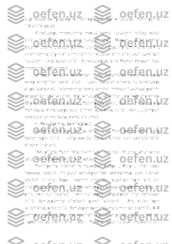 qo;yi palatasi esa 4yilga saylov orqali saylanardi. Saylov huquqiga   Yaponiyaning
1 % aholisi ega edi.
Konstitutsiya   imperatorning   mavjud   barcha   huquqlarini   nafaqat   saqlab
qoldi   ,   balki   unga   yanada   keng   huquqlar   berdi   .   Masalan   :   u   par-lamentni
chaqirish , ochish , tarqatib yuborish , qonunlar o`rniga oily farmonlar chiqarish ,
qo`shinlarning Oliy Bosh qo`mondoni bo`lish, urush e`lon qilish , sulh tuzish kabi
huquqlarni   o`zida   saqlab   qoldi   .   Konstitut-siyaga   ko`ra   Vazrlar   Kengashi   faqat
imperatorga hisobot beradi.
Imperator   xonadoni   vakillaridan   iborat   davlatmandlar   perlar   pala-tasida
asosiy   ko`pchilikni   tashkil   qiladi   .   Fuqaro   huquqlari   sohasida   bu   konstitutsiya
g`oyat   kuchsiz   edi.   Parlamentning   barcha   qarorlari   imperator   huzuridagi   yashirin
kengashidan o`tish zarur edi . Saylov huquqipul senzi bilan , saylovchilar yoshi esa
25 yosh  qilib  belgilandi.  Albatta  , Yaponiyadek  qoloq  , feudal      arTanalarga boy
mamlakatda   Konstitutsiya   qabul   qilinishi   katta   voqea   bo`ldi.   Lekin   ,   u   jamiyatni
barcha a`zolari manfaatiga xizmat qila olmadi.
4  .  Yaponiyaning  tashqi siyosati.
Kapitalistik   taraqqiyot   yo`liga   kirishi   bilan   Yaponiyaning   tashqi   harbiy
rejalari   paydo   bo`ldi   .   Harbiy   zavodlar   qurish   ,   ko`plab   qurol   aslahalar   ishlab
chiqarish boshlandi.
1870   yillarda   Yapon   ichki   bozori   juda   "   tor"   edi   .   Shuning   uchun   sanoat
uchun xom - ashyo va tashqi bozor kerak edi .
Yaponiyaning   bosqinchilik   maqsadlari   Koreya   ,   Xitoy   ,   Tinch   okean
havzasiga   qaratildi.   Bir   guruh   samuraylar   hech   kechektirmay   urush   boshlash
tarafdori   bo`ldilar.   Saygo   Takamori   tomonidan   ko;tarilgan   isyon   ko`p   qon
to`kilishiga   sabab   bo`ldi   .   Hukumat   samuraylar   nafaqasini   bekorqilib   ,   ularga   bir
yo`la   tovon   puli   belgiladi.   Tovon   puli   zayom   obligatsiyalari   bilan   beriladigan
bo`ldi.   Samuraylarning   qilichtaqib   yurishi   taqiqlandi   .   Ana   shular   isyon
ko`tarilishiga sabab bo`ldi. Samuraylar isyoni hukumat tomonidan bostirildi , XIX
asrning   70   -yillarida   Yaponiya   bosqinchilik   yurishlari   yo`liga       kirdi   .     1874   yili
Tayvan oroliga bostirib kirdi . Lekin     Yaponlar uchun bu urush omadsiz bo`ldi . 