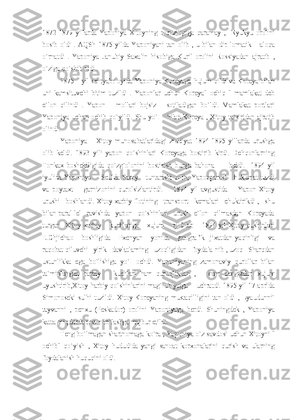 1872-1879   yillarda   Yaponiya   Xitoyning   noroziligiga   qaramay   ,     Ryukyu   orolini
bosib   oldi   .   AQSh   1875   yilda   Yaponiyani   tan   olib   ,   u   bilan   dip-lomatik       aloqa
o`rnatdi   .   Yaponiya   Janubiy   Saxalin   hisobiga   Kuril   orolini   Rossiyadan   ajratib   ,
o`ziga qo`shib oldi .
1875     yil sentyabr oyida Yaponiya Koreyaga hujum  qildi  va Koreya bilan
uni   kamsituvchi   bitim   tuzildi   .   Yaponlar   uchun   Koreya"   ochiq   "   mamlakat   deb
e`lon   qilindi   .   Yapon       mollari   bojsiz       sotiladigan   bo`ldi.   Mamlakat   portlari
Yaponiya uchun ochib qo`yildi. Shu yo`I     bilan Koreya , Xitoy ta`siridan ajratib
olindi.
Yaponiya   -   Xitoy   munosabatlaridagi   ziddiyat   1894-1895   yillarda   urushga
olib   keldi.   1893   yili   yapon   qo`shinlari   Koreyaga   bostirib   kirdi.   Dehqonlarning
Tonkax   boshchiligida   qo`zg`olonini   bostirish   bunga   bahona           buldi.     1894   yil
iyulida Yaponiya       Seulda Saroy     tuntarishi  qilib, Yaponparast      hukumat  tuzdi
va   poytaxt       garnizonini   qurolsizlantirdi.       1894   yil   avgustida       Yapon-Xitoy
urushi   boshlandi. Xitoy xarbiy flotining   transport   kemalari   chuktirikdi ,   shu
bilan paral-lel   ravishda   yapon   qo`shinlari   urush   e`lon   qilmasdan   Koreyada
turgan     Xitoy   xarbiy       kuchlariga       xujum       qildilar.       1894   yil   Xitoy   qushinlari
E.Chjichao       boshligida       Pxenyan       yonida       geografik     jixatdan   yaqinligi       va
raqobat qiluvchi   yirik   davlatlaming   uzoqligidan   foydala-nib , uzoq   Sharqdan
ustunlikka   ega   bo`lishiga   yo`I   ochdi.   Yaponiyaning   zamonaviy   qurollar   bilan
ta`minlangan   harbiy       kuchlari   ham   quruqlikdan   ,       ham   dengizdan   xujum
uyushtirib,Xitoy harbiy qo`shinlarini mag`lubiyatga    uchratdi. 1895 yil 17 aprlda
Simonoseki   sulhi   tuzildi.   Xitoy   Koreyaning   mustaqilligini   tan   oldi   ,   Lyaudunni`
tayvanni   ,   penxu   (Peskador)   orolini   Yaponiyaga   berdi.   Shuningdek   ,   Yaponiya
katta miqdorda tovon to`lashga majbur etildi.
Teng bo`lmagan shartnomaga ko`ra , Yaponiya o`z savdosi uchun Xitoyni "
ochib"   qo`yish   ,   Xitoy   hududida   yangi   sanoat   korxonalarini   qurish   va   ularning
foydalanish huquqini oldi. 