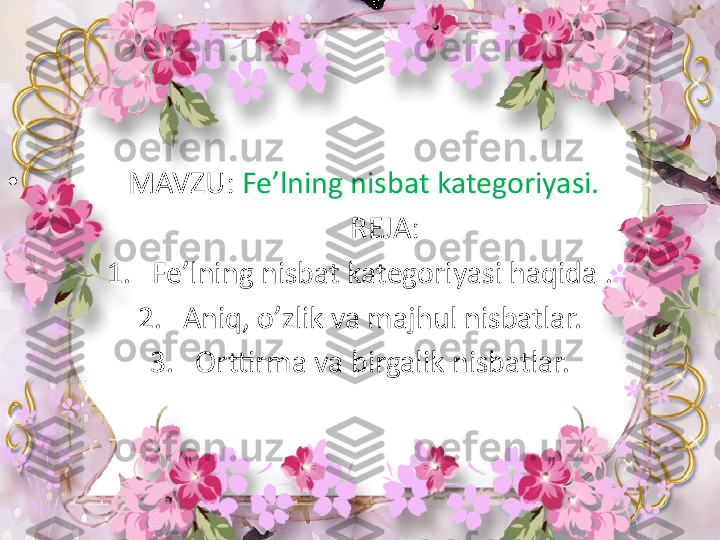 •
              MAVZU:  Fe’lning nisbat kategoriyasi.
        REJA:
1. Fe’lning nisbat kategoriyasi haqida .
2. Aniq, o’zlik va majhul nisbatlar.
3. Orttirma va birgalik nisbatlar. 