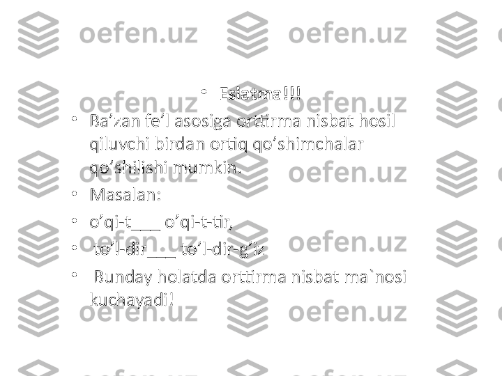 •
Eslatma!!! 
•
Ba ’ zan fe ’ l asosiga orttirma nisbat hosil 
qiluvchi birdan ortiq qo ’ shimchalar 
qo ’ shilishi mumkin.
•
Masalan: 
•
o’ qi-t ___  o ’ qi-t-tir,
•
  to ’ l-dir ___  to ’ l-dir-g ’ iz
•
  Bunday holatda orttirma nisbat ma`nosi 
kuchayadi! 