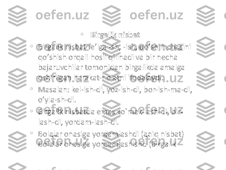 •
Birgalik nisbat 
•
Birgalik nisbat fe ’ lga -sh, -ish, qo ’ shimchasini 
qo ’ shish orqali hosil qilinadi va bir necha 
bajaruvchilar tomonidan birgalikda amalga 
oshirilgan harakat-holatni ifodalaydi. 
•
Masalan: kel-ish-di, yoz-ish-di, bor-ish-ma-di, 
o ’ yla-sh-di. 
•
Birgalik nisbatda emas ko`mak-lash-di, bir-
lash-di ,  yordam-lash-di .  
•
Bolalar onasiga yordamlashdi (aniq nisbat) 
Bolalar onasiga yordamlashishd (birgalik 