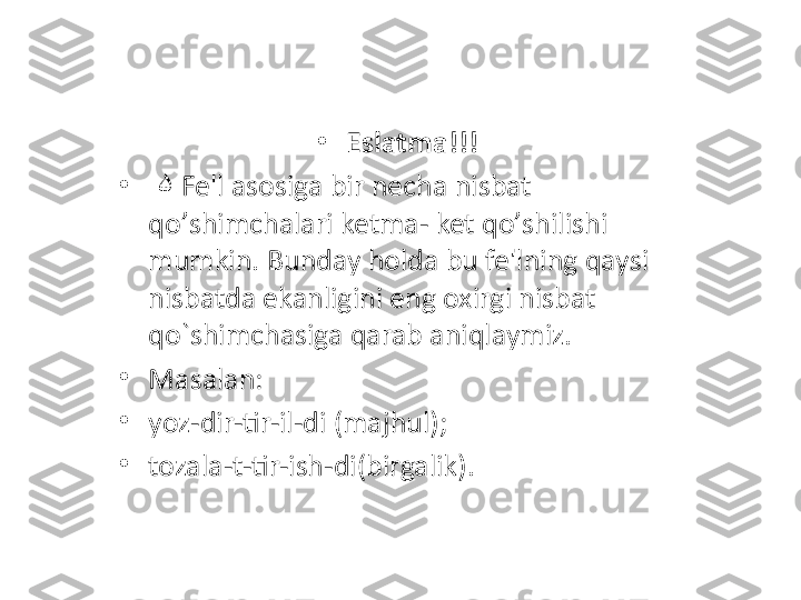 •
Eslatma!!!
•
   ۵ Fe'l asosiga bir necha nisbat 
qo ’ shimchalari ketma- ket qo ’ shilishi 
mumkin. Bunday holda bu fe'lning qaysi 
nisbatda ekanligini eng oxirgi nisbat 
qo`shimchasiga qarab aniqlaymiz. 
•
Masalan: 
•
yoz-dir-tir-il-di (majhul );
•
tozala-t-tir-ish-di(birgalik) . 