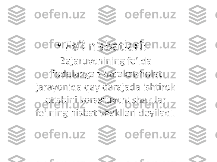 •
Fe'l nisbatlari:
Bajaruvchining fe’lda 
ifodalangan harakat-holat 
jarayonida qay darajada ishtirok 
etishini korsatuvchi shakllar 
fe'lning nisbat shakllari deyiladi. 