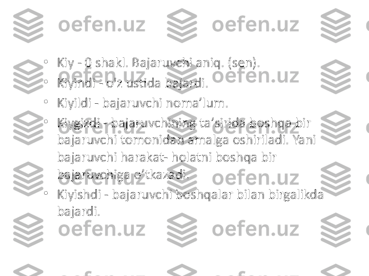 •
Kiy - 0 shakl. Bajaruvchi aniq. (sen). 
•
Kiyindi - o'z ustida bajardi. 
•
Kiyildi - bajaruvchi noma ’ lum. 
•
Kiygizdi - bajaruvchining ta ’ sirida boshqa bir 
bajaruvchi tomonidan amalga oshiriladi. Yani 
bajaruvchi harakat- holatni boshqa bir 
bajaruvchiga o ’ tkazadi. 
•
Kiyishdi - bajaruvchi boshqalar bilan birgalikda 
bajardi. 