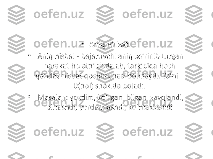 •
Aniq nisbat.
•
  Aniq nisbat - bajaruvchi aniq ko ’ rinib turgan 
harakat-holatni ifodalab, tarkibida hech 
qanday nisbat qoshimchasi bolmaydi. Ya ’ ni      
0(nol)  shaklda boladi.
•
  Masalan: yozdim, ko ’ rgan, bilgan, zavqlandi, 
birlashdi, yordamlashdi, ko`maklashdi 