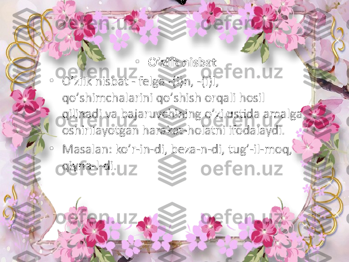                                            •
O ’ zlik nisbat 
•
O ’ zlik nisbat - felga -(i)n, -(i)l, 
qo ’ shimchalarini  qo’ shish orqali hosil 
qilinadi va bajaruvchining o ’ zi ustida amalga 
oshirilayotgan harakat-holatni ifodalaydi. 
•
Masalan: ko ’ r-in-di, beza-n-di, tug ’ -il-moq, 
qiyna-l-di.  