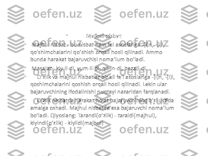 •
Majhul nisbat
•
  Majhul nisbat - bu nisbat ham fel asoslariga -(i)n, -(i)l, 
qo ’ shimchalarini qo ’ shish orqali hosil qilinadi. Ammo 
bunda harakat bajaruvchisi noma ’ lum bo ’ ladi.
•
  Masalan: kiy-il-di, yum-il-di, qil-in-di, beza-l-di.
•
       O ’ zlik va majhul nisbatlar bir xil fe'l asoslariga -(i)n, -(i)l, 
qoshimchalarini qoshish orqali hosil qilinadi. Lekin ular 
bajaruvchining ifodalinishi nuqtayi nazaridan farqlanadi. 
•
      O ’ zlik nisbatda harakat-holat bajaruvchining o ’ zi ustida 
amalga oshadi. Majhul nisbatda esa bajaruvchi noma ’ lum 
bo ’ ladi. Qiyoslang: Tarandi(o ’ zlik) - taraldi(majhul) ,  
k iyindi(o ’ zlik) - kiyildi(majhul) 