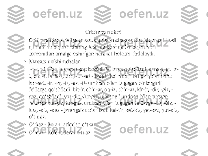 •
Orttirma nisbat 
•
Orttirma nisbat fe ’ lga maxsus qo ’ shimchalar qo ’ shish orqali hosil 
qilinadi va bajaruvchining tasirida boshqa bir bajaruvchi 
tomonidan amalga oshirlgan harakat-holatni ifodalaydi. 
•
Maxsus qo ’ shimchalar:
•
  -t- unli bilan tugagan kop boginli fe'llarga qo'shiladi: sana-t, gulla-
t, o'qi-t, ishla-t, to'qi-t. -sat - faqat "ko'rmoq" fe'liga qo'shiladi.: 
kor-sat. -ir, -ar, -iz, -az, -it- undosh bilan tugagan bir boginli 
fe'llarga qo'shiladi: bit-ir, chiq-ar, oq-iz, chiq-az, kir-it, -dir, -giz, -
gaz, qo ’ shiladi: yoz-dir, Vur-giz, ujarangli undosh bilan tugagn 
fe'llarga tur-giz, tur-gaz. undosh bilan tugagan fe ’ llarga -Lir, -kiz, -
kaz, -qiz, -qaz - jarangsiz qo ’ shiladi: kel-tir, ket-kiz, yet-kaz, yut-qiz, 
o ’ t-qaz. 
•
O'tkaz - Bolani ariqdan o ’ tkaz .
•
O'tqaz - Ko'chatlarni o'tqaz . 