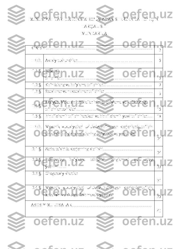 XUSUSIYATLARI UZLUKSIZ BO’LMAGAN STERJENDA TO’LQIN
TARQALISHI
MUNDARIJA
KIRISH …………………………………………..……………….............
3
I-Bob. Asosiy tushunchlar ......……… …………………………………... 5
1.1-§. Mexanik
to’lqinlar ……………………………………………… 5
1.2-§. Ko’ndalang va bo’ylama to’lqinlar……………………………… 7
1.3-§. Statsionar va nostatsionar to’lqinlar  …… ......................... .. ...........
9
      1.4-§. Skalyar , Vektor potensiallar hamda bo’ylama va ko’ndalang 
to’lqinlar tezliklari……………………... 15
1.5 -§. Bir   o ’ lchamli   to ’ lqin   harakati   va   bir   o ’ lchamli   yassi   to ’ lqinlar ….
18
II-Bob. Mexanik   xususiyatlari   uzluksiz   bo’lmagan   sterjenlarda   to’lqin
tarqalishi bo’yicha masalaning qo’yilishi va yechilishi
24
2 .1-§. Zarba ta’sirida sterjenning siqilishi................................................
24
2 . 2 -§. Sterjenning   bo’ylama   tebranish   tenglamasi   va   uning
yechimi……
27
2 . 3 -§. Chegaraviy shartlar
31
2 . 4 -§. Mexanik   xususiyatlari   uzluksiz   bo’lmagan   sterjenda   to’ l qin
tarqalishi  va shunga doir masala yechish
35
ASOSIY XULOSALAR.............................................................................
40 