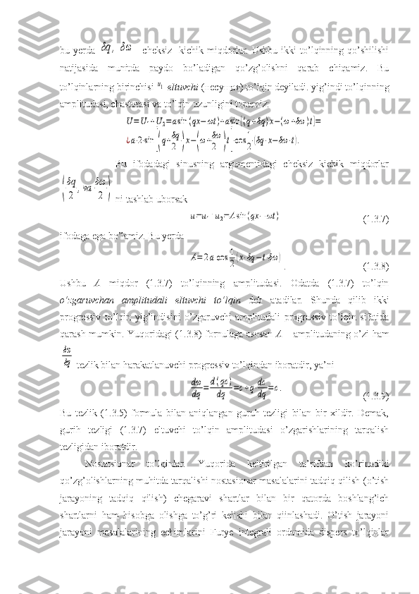 bu  yerda  δq	,	δω -  cheksiz    kichik  miqdorlar.  Ushbu   ikki   to’lqinning  qo’shilishi
natijasida   munitda   paydo   bo’ladigan   qo’zg’olishni   qarab   chiqamiz.   Bu
to’lqinlarning birinchisi 	
u1   eltuvchi  ( несущая ) to’lqin deyiladi. yig’indi to’lqinning
amplitudasi, chastotasi va to’lqin uzunligini topamiz:	
U	=U	1+U	2=asin	(qx	−	ωt	)+asin	[(q+δq	)x−(ω+δω	)t]=	
¿a⋅2⋅sin	[(q+δq
2	)x−(ω+δω
2	)t]⋅cos	1
2(δq	⋅x−δω	⋅t).
                  Bu   ifodadagi   sinusning   argumentidagi   cheksiz   kichik   miqdorlar	
(
δq
2	
,va	δω
2	)
 ni tashlab uborsak	
u=u1+u2=	Asin	(qx	−	ωt	)
                      (1.3.7)
ifodaga ega bo’lamiz. Bu yerda	
A=	2acos	1
2(x⋅δq	−t⋅δω	)
.                       (1.3.8)
Ushbu   A   miqdor   (1.3.7)   to’lqinning   amplitudasi.   Odatda   (1.3.7)   to’lqin
o’zgaruvchan   amplitudali   eltuvchi   to’lqin   deb   atadilar.   Shunda   qilib   ikki
progressiv   to’lqin   yig’indisini   o’zgaruvchi   amplitudali   progrussiv   to’lqin   sifatida
qarash mumkin. Yuqoridagi (1.3.8) fornulaga asosan   A   – amplitudaning o’zi ham	
δω
δq
 tezlik bilan harakatlanuvchi progressiv to’lqindan iboratdir, ya’ni	
dω
dq	=	d(qc	)	
dq	=c+q⋅dc
dq	=	c.
             (1.3.9)
Bu   tezlik   (1.3.5)   formula   bilan   aniqlangan   guruh   tezligi   bilan   bir   xildir.   Demak,
gurih   tezligi   (1.3.7)   eltuvchi   to’lqin   amplitudasi   o’zgarishlarining   tarqalish
tezligidan iboratdir.
Nostatsionar   to’lqinlar.   Yuqorida   keltirilgan   ta’rifdan   ko’rinadiki
qo’zg’olishlarning muhitda tarqalishi nostasionar masalalarini tadqiq qilish (o’tish
jarayoning   tadqiq   qilish)   chegaravi   shartlar   bilan   bir   qatorda   boshlang’ich
shartlarni   ham   hisobga   olishga   to’g’ri   kelishi   bilan   qiinlashadi.   O’tish   jarayoni
jarayoni   masalalarining   echimlarini   Furye   integrali   ordamida   dispers   to’lqinlar 