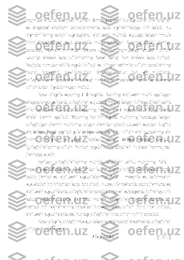 majmuasi sifatida tasvirlash mumkin. Ammo yechimni bunday qurish boshlang’ich
va   chegaravi   shartlarni   qanoatlantirishda   katta   qiyinchiliklarga   olib   keladi.   Bu
qiyinchilikning   sababi   quyidagicha:   siqiluvchi   muhitda   vujudga   kelgan   impuls
biror   chegaralangan   vaqt   davomida   muhit   egallagan   fazoning   chekli   qismiga
tarqaladi,   ikkinchi   tomondan   dispers   to’lqinlar   majmuasiga   kiruvchi   to’lqin
uzunligi   cheksiz   katta   to’lqinlarning   fazavi   tezligi   ham   cheksiz   katta   bo’ladi.
Natijada   nomutanosiblik   paydo   bo’ladi   va   olingan   echimlar   to’lqin   tarqalishning
haqiqi   jarayonini   tavsiflamadilar.   Shuning   uchun   har   xil   muhitlarda
qo’zg’olishlarning   tarqalishi   haqidagi   nostasionar   masalalarni   echishda   stasionar
to’lqinlardan foydalanmagan ma’qul.
Faraz   qilaylik   vaqtning   t=0   paytida   fazoning   siqiluvchi   muhit   egallagan
chegaralangan sohasida qo’zg’olish vujudga (impuls) kelgan bo’lsin. Chekli tezlik
bilan   tarqaluvchi   qo’zg’olish   vaqtning   boshqa   bir   t   paytida   muhitning   boshqa
chekli   qismini   egalladi.   Vaqtning   har   bir   paytida   muhitning   harakatga   kelgan
qo’zg’olgan   qismini   muhitning   qolgan   qismidan   ajratib   turuvchi   vaqtdan   bog’liq
sirt   to’lqin   fronti   deyiladi   yoki   to’lqin   sirti   deyiladi.   To’lqin  sirti   nuqtasining   sirt
normali   bo’ylab   yo’nalgan   harakat   tezligi   to’lqin   tezligi   deyiladi.
Qo’zg’olishlarning   to’lqin   frontlari   paydo   bo’lib   tarqalishi   hodisasi   hamma   real
jismlarga xosdir.
Berilgan   qo’zg’olishlarning   muhitda   tarqalishi   ushbu   muhitning   fizik   –
mexanik va deformativ xususiatlaridan kuchli  bog’liq bo’ladi. Tabiiy sharoitlarda
qattiq   jismlar   va   siqiluvchi   suyuqliklarning   fizik   –   mexanik   va   deformasion
xususiatlari bir-birlaridan katta farq qiladi. Bu esa o’z navbatida qattiq jismlarda va
siqiluvchi suyuqliklarda qo’zg’alishlar tarqalishi har xil xaraktyerda bo’lishiga olib
keladi.   Masalan:   elastik   jismlarda   mahalli   qo’zg’olish   (impuls)   zarrachadan
beriladi   biri   ikkinchisining   orqasidan   boruvchi   ikkita   to’lqin   fronti   hosil   bo’ladi,
siqiluvchi suyuqliklarda esa Bunday qo’zg’olish bitta to’lqin bo’lib tarqaladi.
Faraz qilaylik qo’zg’olmas  x,,z  dekart koordinatalari sistemasida qo’zg’olish
to’lqini frontining sirti F(x,y,z,t)=0
                          (1.3.10) 