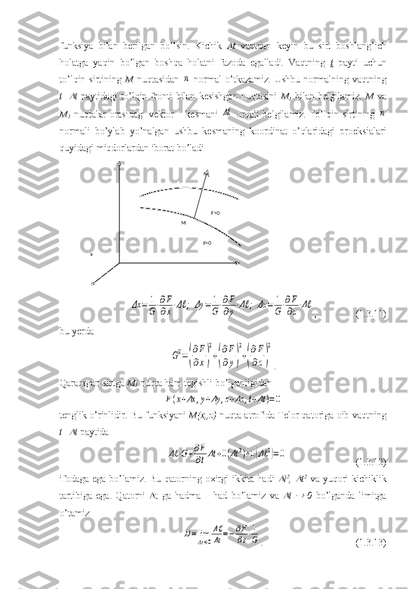 funksiya   bilan   berilgan   bo’lsin.   Kichik   t   vaqtdan   keyin   bu   sirt   boshlang’ich
holatga   yaqin   bo’lgan   boshqa   holatni   fazoda   egalladi.   Vaqtning   t   payti   uchun
to’lqin  sirtining   M   nuqtasidan  	
¯n   normal  o’tkazamiz.   Ushbu  normalning  vaqtning
t+	
 t   paytidagi   to’lqin   fronti   bilan   kesishgan   nuqtasini   M
1   bilan   belgilamiz.   M   va
M
1   nuqtalar   orasidagi  vektor  –  kesmani  	
Δℓ   orqali  belgilamiz.  To’lqin sirtining  	¯n
normali   bo’ylab   yo’nalgan   ushbu   kesmaning   koordinat   o’qlaridagi   proeksialari
quyidagi miqdorlardan iborat bo’ladi	
Δx	=	1
G⋅∂F
∂x⋅Δℓ	;	Δy	=	1
G⋅∂F
∂y⋅Δℓ	;	Δz	=	1
G⋅∂F
∂z⋅Δℓ
,                (1.3.11)
bu yerda	
G2=(
∂F
∂x)
2
+(
∂F
∂y)
2
+(
∂F
∂z)
2
.
Qaraotgan sirtga  M
1  nuqta ham tegishli bo’lganligidan	
F(x+Δx	,y+Δy	,z+Δz	,t+Δt	)=	0
tenglik o’rinlidir.  Bu funksiyani   M(x,,z)  nuqta atrofida Telor qatoriga oib vaqtning
t+	
 t  paytida 	
Δℓ	⋅G+∂F
∂tΔt	+0(Δt	2)+0(Δℓ	2)=	0
                            (1.3.12)
ifodaga ega bo’lamiz. Bu qatorning oxirgi  ikkita hadi  
 l 2
,  	 t 2
  va yuqori  kichiklik
tartibiga   ega.   Qatorni    t   ga   hadma   –   had   bo’lamiz   va  	
 t  	   0   bo’lganda   limitga
o’tamiz	
D=	lim
Δt→0
Δℓ
Δt	=−	∂F
∂t⋅1
G
.                         (1.3.13)x nz
M
1
yM F>0
F<0 