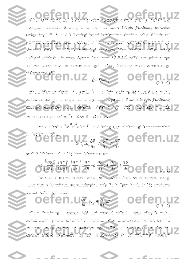 Ushbu     D   miqdor   (1.3.10)   sirtning   ixtiori   nuqtasining   sirt   normali   yo’nalishidagi
tezligidan   iboratdir.   Shuning   uchun   ham   bu   tezlik   to’lqin   frontining   ko’chish
tezligi   deyiladi.   Bu   tezlik   fazodagi   ixtiori   harakatchan   sirtning   tezligi   sifatida   sof
geometrik   ma’noga   ega.   Ushbu   (1.3.13)   formuladan   ko’rinadiki   agar   to’lqin
sirtining   shakli   (1.3.10)   ko’rinishdagi   tenglama   bilan   berilgan   bo’lsa   uning
tezligini aniqlash qiin emas. Agar to’lqin fronti  ¯v(x,y,z,t) tezliklar maydoniga ega
bo’lgan   tutash   muhitda   harakatlanaotgan   bo’lsa,   frontning   muhit   zarachalariga
nisbatan tezligi
 	
θ=	D	−	vn                              (1.3.14)
formula   bilan   aniqlandi.   Bu   yerda  	
vn   –   to’lqin   sirtining   M   nuqtasidagi   muhit
zarrachasi tezligining sirtga normal qiymati. Bu yerdagi  	
  tezlik   to’lqin frontining
muhitga   nisbatan   tezligi   deyiladi.   Agar   to’lqin   tinch   holatdagi   muhitda
harakatlanaotgan bo’lsa 	
vn = 0  va 	  = D  bo’ladi.
Faraz   qilaylik  	
vx,vy,vz lar  	¯v -   tezlikning   x,y,z   o’qlaridagi   komponentalari
bo’lsinlar. U holda 	
G⋅ϑn=ϑx
∂F
∂x+ϑy
∂F
∂y+ϑz
∂F
∂z
va (1.3.13) hamda (1.3.14) formulalarga asosan 	
−θ
√(
∂F
∂x)
2
+(
∂F
∂y)
2
+(
∂F
∂z)
2
=	∂F
∂t
+ϑx
∂F
∂x
+ϑy
∂F
∂y
+ϑz
∂F
∂z
                 (1.3.15)
Tekis bir o’lchamli harakat uchun, ya’ni to’lqin fronti va zarrachalar tezligi
faqat   bitta   x   koordinata   va   vaqtdangina   bo’g’liq   bo’lgan   holda   (3.15)   tenglama
quidasi ko’rinishni oladi.	
∂F
∂t+(vx+θ)
∂F
∂x=	0
                       (1.3.16)
To’lqin   frontining       asosan   ikki   turi   mavjud   bo’ladi.   Faraz   qilaylik   muhit
zarrachalarining parametrlari to’lqin frontidan o’tishda uzluksiz bo’lsinlar, lekin bu
parametrlarning   gradientlari   uzilishga   ega   bo’lsinlar.   Bunday   to’lqin   frontlari
kuchsiz   uzilish   to’lqinlari   deyiladi.   Kuchsiz   uzilish   to’lqinlarning   xossalari 