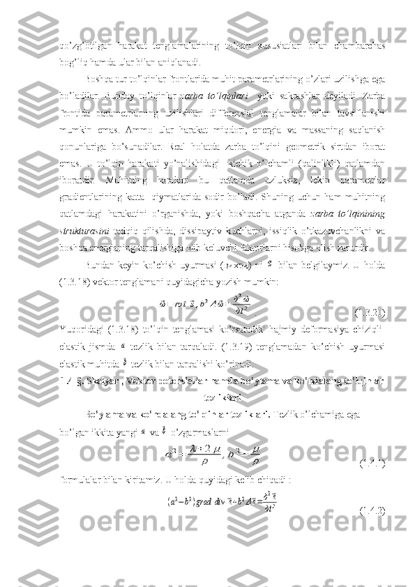 qo’zg’otilgan   harakat   tenglamalarining   to’lqin   xususiatlari   bilan   chambarchas
bog’liq hamda ular bilan aniqlanadi.
Boshqa tur to’lqinlar frontlarida muhit parametrlarining o’zlari uzilishga ega
bo’ladilar.   Bunday   to’lqinlar   zarba   to’lqinlari     yoki   sakrashlar   deyiladi.   Zarba
frontida   parametrlarning   uzilishlari   differensial   tenglamalar   bilan   tavsiflanishi
mumkin   emas.   Ammo   ular   harakat   miqdori,   energia   va   massaning   saqlanish
qonunlariga   bo’sunadilar.   Real   holatda   zarba   to’lqini   geometrik   sirtdan   iborat
emas.   U   to’lqin   harakati   yo’nalishidagi     kichik   o’lchamli   (qalinlikli)   qatlamdan
iboratdir.   Muhitning   harakati   bu   qatlamda   uzluksiz,   lekin   parametrlar
gradientlarining   katta     qiymatlarida   sodir   bo’ladi.   Shuning   uchun   ham   muhitning
qatlamdagi   harakatini   o’rganishda,   yoki   boshqacha   atganda   zarba   to’lqinining
strukturasini   tadqiq   qilishda,   dissipaytiv   kuchlarni,   issiqlik   o’tkazuvchanlikni   va
boshqa energianing tarqalishiga olib keluvchi faktorlarni hisobga olish zarurdir.
Bundan   keyin  ko’chish   uyurmasi   ( вихри )   ni  ⃗ω   bilan   belgilaymiz.  U   holda
(1.3.18) vektor tenglamani quyidagicha yozish mumkin:	
⃗ω	=	rot	⃗s,b2Δ	⃗ω	=	д2⃗ω	
дt	2
.                         (1.3.20)
Yuqoridagi   (1.3.18)   to’lqin   tenglamasi   ko’rsatadiki   hajmiy   deformasiya   chiziqli-
elastik   jismda  	
a   tezlik   bilan   tarqaladi.   (1.3.19)   tenglamadan   ko’chish   uyurmasi
elastik muhitda 
b  tezlik bilan tarqalishi ko’rinadi.
1.4-§. Skalyar , Vektor potensiallar hamda bo’ylama va ko’ndalang to’lqinlar
tezliklari
Bo’ylama va ko’ndalang to’lqinlar tezliklari.  Tezlik o’lchamiga ega 
bo’lgan ikkita yangi 	
a  va 	b  o’zgarmaslarni
a	2=	λ+	2	μ	
ρ	,b	2=	μ
ρ
                              (1.4.1)
formulalar bilan kiritamiz. U holda quyidagi kelib chiqadi   :	
(a2−	b2)grad	div	⃗s+b2Δ⃗s=	д2⃗s	
дt	2
                   (1.4.2) 