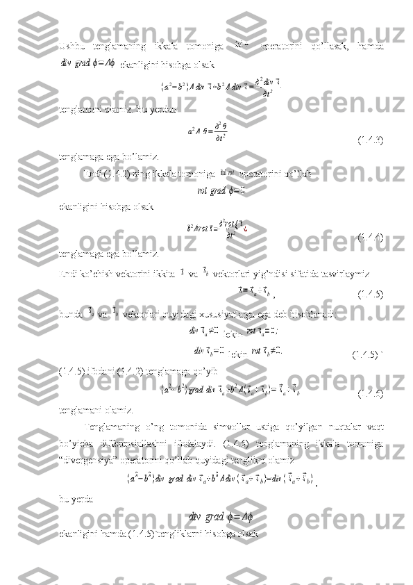 Ushbu   tenglamaning   ikkala   tomoniga   ital 	÷   operatorini   qo’llasak,   hamda	
div	grad	ϕ=	Δϕ
 ekanligini hisobga olsak	
(a2−b2)Δdiv	⃗s+b2Δdiv	⃗s=	д2div	⃗s	
дt2
tenglamani olamiz. Bu yerdan 	
a2Δ	θ=	д2θ
дt2
                         (1.4.3)
tenglamaga ega bo’lamiz.
Endi (1.4.2) ning ikkala tomoniga 
 ital 	rot  operatorini qo’llab	
rot	grad	ϕ=	0
ekanligini hisobga olsak	
b2Δrot	⃗s=д2rot {	⃗s	
дt2	¿
                            (1.4.4)
tenglamaga ega bo’ lamiz.
Endi ko’chish vektorini ikkita 	
⃗s  va 	⃗sb  vektorlari yig’ndisi sifatida tasvirlaymiz	
⃗s=	⃗sa+⃗sb
,       (1.4.5) 
bunda 	
⃗sa  va 	⃗sb  vektorlari quyidagi xususiyatlarga ega deb hisoblanadi:	
div	⃗sa≠0
 lekin 	rot	⃗sa=0;	
div	⃗sb=0
 lekin 	rot	⃗sb≠0.           (1.4.5) ` 
(1.4.5) ifodani (1.4.2) tenglamaga qo’yib	
(a2−b2)grad	div	⃗sa+b2Δ(⃗sa+⃗sb)=	⃗¨sa+⃗¨sb
                        (1.4.6)
tenglamani olamiz.
Tenglamaning   o’ng   tomonida   simvollar   ustiga   qo’yilgan   nuqtalar   vaqt
bo’yicha   differensiallashni   ifodalaydi.   (1.4.6)   tenglamaning   ikkala   tomoniga
“divergensiya” operatorini qo’llab quyidagi tenglikni olamiz	
(a2−b2)div	grad	div	⃗sa+b2Δdiv	(⃗sa+⃗sb)=div	(⃗¨sa+⃗¨sb)
,
bu yerda	
div	grad	ϕ=	Δϕ
ekanligini hamda (1.4.5)`tengliklarni hisobga olsak  