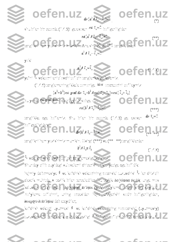 div	(a2Δ⃗sa−	⃗¨sa)=0.                     (*)
shu bilan bir qatorda (1.4.5)` ga asosan 	
rot	⃗sa=0  bo’lganligidan 	
rot	(a2Δ⃗sa−	⃗¨sa)=0
                     (**)
tenglikni ham yozishimiz mumkin. Ana shu 	
(∗)  va 	(**	)  tengliklardan	
a2Δ	⃗sa−	⃗¨sa=0
yoki	
a2Δ	⃗sa=⃗¨sa
                                   (1.4.7)
ya’ni 	
⃗sa  vektorni aniqlovchi to’lqin tenglamasiga kelamiz.
(1.4.6) tenglamaning ikkala tomoniga 	
 ital 	rot  operatorini qo’llaymiz	
(a2−b2)rot	grad	div	⃗sa+b2Δrot	(⃗sa+⃗sb)=rot	(⃗¨sa+⃗¨sb)
bu yerda 	
rot	grad	ϕ=0  ekanligini hisobga olib	
rot	(b2Δ⃗sb−	⃗¨sb)=0
                               (***)
tenglikka   ega   bo’lamiz.   Shu   bilan   bir   qatorda   (1.4.5)   ga   asosan  	
div	⃗sb=0
bo’lganligidan	
div	(b2Δ⃗sb−	⃗¨sb)=0.
                      (**  **)
tenglikni ham yozishimiz mumkin. Oxirgi (***) va (**   **) tengliklardan	
b2Δ⃗sb=	⃗¨sb
                                (1.4.8)	
⃗sb
 vektorni aniqlovchi to’lqin tenglamasiga kelamiz.
Shunday qilib quyidagi xulosalarni chiqarish imkoniyatiga ega bo’ldik:
- hajmiy deformasiya  	
θ   va ko’chish vektorining potensial tuzuvchisi  	⃗sa   lar chiziqli
elastik   muhitda  	
a   tezlik   bilan   tarqaladilar.   Bu   tezlik   bo’ylama   tezlik,   unga   mos
keluvchi   to’lqin   esa   –   bo’ylama   to’lqin   (yoki   bo’ylama   to’lqin   sirti)   deyiladi.
Bo’ylama   to’lqinni,   uning   orqasidan   hajm   o’zgarishi   sodir   bo’lganligidan,
kengayish to’lqini  deb ataydilar;
- ko’chish   vektori   uyurmasi  	
⃗ω   va   ko’chish   vektorining   nopotensial   (uyurmaviy)
tuzuvchisi  	
⃗sb   lar   elastik   muhitda   tezligi  	b   bo’lgan   to’lqin   bo’lib   tarqaladilar.   Bu 