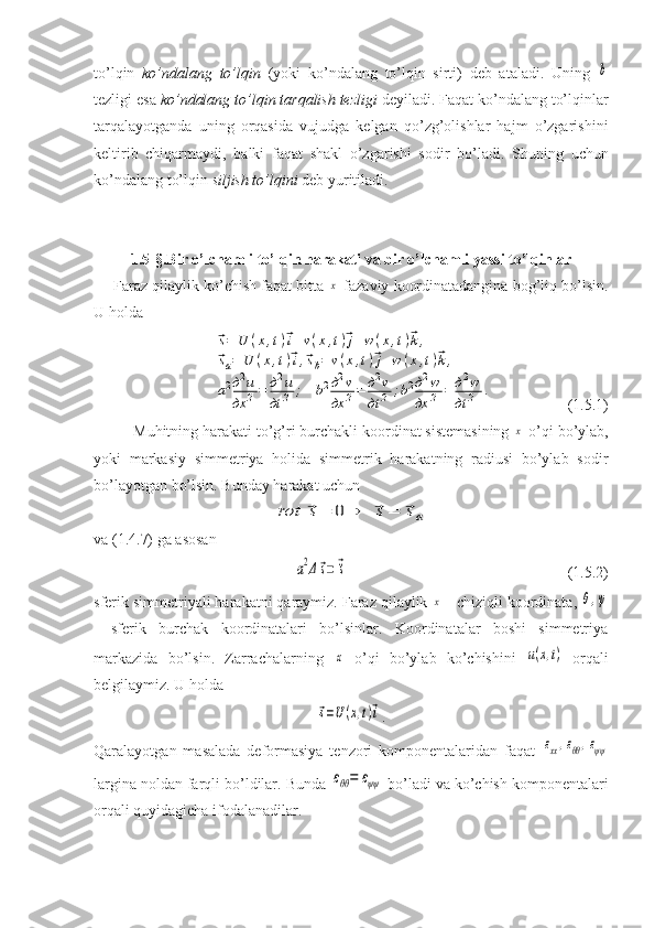 to’lqin   ko’ndalang   to’lqin   (yoki   ko’ndalang   to’lqin   sirti)   deb   ataladi.   Uning  b
tezligi esa  ko’ndalang to’lqin tarqalish tezligi  deyiladi. Faqat ko’ndalang to’lqinlar
tarqalayotganda   uning   orqasida   vujudga   kelgan   qo’zg’olishlar   hajm   o’zgarishini
keltirib   chiqarmaydi,   balki   faqat   shakl   o’zgarishi   sodir   bo’ladi.   Shuning   uchun
ko’ndalang to’lqin  siljish to’lqini  deb yuritiladi.
1.5-§. Bir o’lchamli to’lqin harakati va bir o’lchamli yassi to’lqinlar
Faraz qilaylik ko’chish faqat bitta 	
x  fazaviy koordinatadangina bog’liq bo’lsin.
U holda	
⃗s=	U	(x,t)⃗i+v(x,t)⃗j+w	(x,t)⃗k,	
⃗sa=	U	(x,t)⃗i,⃗sb=	v(x,t)⃗j+w	(x,t)⃗k,	
a2д2u	
дx	2=	д2u	
дt	2	;	b2д2v	
дx	2=	д2v	
дt	2	;b2д2w	
дx	2	=	д2w	
дt	2	.
                   (1.5.1)
Muhitning harakati to’g’ri burchakli koordinat sistemasining 	
x  o’qi bo’ylab,
yoki   markasiy   simmetriya   holida   simmetrik   harakatning   radiusi   bo’ylab   sodir
bo’layotgan bo’lsin. Bunday harakat uchun 	
rot	⃗s=	0⇒	⃗s=	⃗sa
va (1.4.7) ga asosan 	
a2Δ⃗s=	⃗¨s
                                  (1.5.2)
sferik simmetriyali harakatni qaraymiz. Faraz qilaylik 	
x  - chiziqli koordinata, 	θ,ψ
-   sferik   burchak   koordinatalari   bo’lsinlar.   Koordinatalar   boshi   simmetriya
markazida   bo’lsin.   Zarrachalarning  	
x   o’qi   bo’ylab   ko’chishini  	u(x,t)   orqali
belgilaymiz. U holda	
⃗s=U(x,t)⃗i
.
Qaralayotgan   masalada   deformasiya   tenzori   komponentalaridan   faqat  	
εxx,εθθ,εψψ
largina noldan farqli bo’ldilar. Bunda 	
εθθ=	εψψ  bo’ladi va ko’chish komponentalari
orqali quyidagicha ifodalanadilar. 