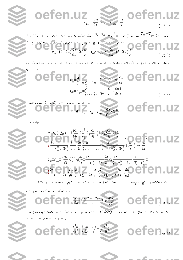 εxx	=	дu
дx	,εθθ	=	εψψ	=	u
x	.                            (1.5.3)
Kuchlanish tenzori komponentalaridan 	
σxx,σθθ  va 	σψψ  lar (bunda 	σθθ=	σψψ ) noldan
farqli bo’ladilar va Guk qonuni quyidagi ko’rinishni oladi	
σxx=(λ+2μ)дu
дx	+2λu
x,	σθθ=σψψ	=	λдu
дx	+(λ+2μ)u
x
.                       (1.5.4)
Ushbu   munosabatlar   Yung   moduli   va   Puasson   koeffisiyenti   orqali   quyidagicha
yoziladi:	
σxx=	E
(1+v)(1−2v)[2vu
x+(1−v)дu
дx	],	
σθθ=σψψ	=	E
(1+v)(1−2v)(
u
x+vдu
дx	).
                         (1.5.5)
Haqiqatan (1.5.3) formulalarga asosan	
θ=	εxx+εθθ+εψψ	=	дu
дx	+2u
x
,
u holda	
σxx=λθ+2μεxx=λ(
дu
дx	+2u
x)+2μдu
дx	=(λ+2μ)дu
дx	+2λu
x=	
¿(
Eν
(1+ν)(1−2ν)+E
1+ν)
дu
дx	+2Eν
(1+ν)(1−2ν)⋅u
x=E
(1+ν)(1−2ν)[2vu
x+(1−v)дu
дx	];	
σθθ=σψψ=λ⋅дu
дx	
+2(λ+μ)u
x
=Eν
(1+ν)(1−2ν)
дu
дx	
+2[
Eν
(1+ν)(1−2ν)
+E
2(1+ν)]=	
¿Eν
(1+ν)(1−2ν)
⋅дu
дx	
+E
(1+ν)(1−2ν)
u
x
=E
(1+ν)(1−2ν)(
u
x
+νдu
дx	).
Sferik   simmetriyali   muhitning   radial   harakati   quyidagi   kuchlanishli
tenglama bilan aniqlanadi	
дσ	xx
дx	+2(σxx−	σθθ	)	
x	=	ρд2u	
дt	2
.                        (1.5.6)
Bu yerdagi kuchlanishlar o’rniga ularning (1.5.4) ifodalarini qo’yamiz va ko’chish
uchun tenglama olamiz	
д2u	
дx	2+2
x
дu
дx	−	2u
x2=	1
a2
д2u	
дt	2,
                       (1.5.7) 