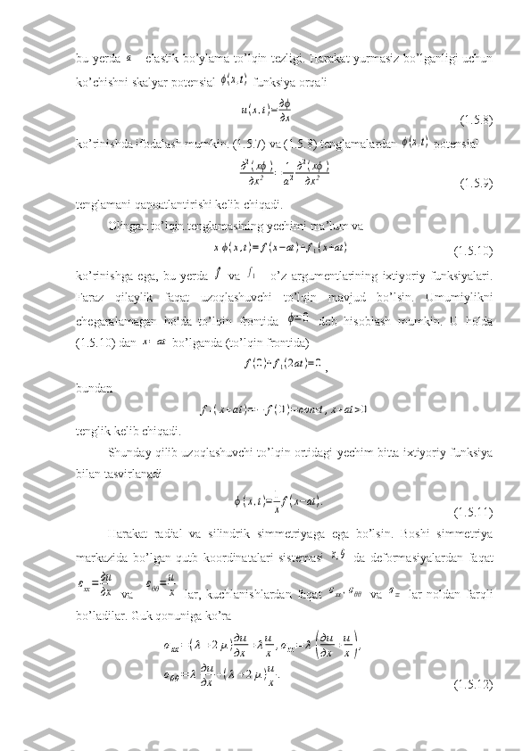 bu yerda  a   - elastik bo’ylama to’lqin tezligi. Harakat yurmasiz bo’lganligi uchun
ko’chishni skalyar potensial 	
ϕ(x,t)  funksiya orqali
u(x,t)=	дϕ
дx
                              (1.5.8) 
ko’rinishda ifodalash mumkin. (1.5.7) va (1.5.8) tenglamalardan 	
ϕ(x,t)  potensial	
д2(xϕ	)	
дx	2	=	1
a2
д2(xϕ)	
дx	2
                     (1.5.9)
tenglamani qanoatlantirishi kelib chiqadi.
Olingan to’lqin tenglamasining yechimi ma’lum va	
xϕ(x,t)=	f(x−at	)+f1(x+at	)
                 (1.5.10)
ko’rinishga   ega,   bu   yerda  	
f   va  	f1   -   o’z   argumentlarining   ixtiyoriy   funksiyalari.
Faraz   qilaylik   faqat   uzoqlashuvchi   to’lqin   mavjud   bo’lsin.   Umumiylikni
chegaralamagan   holda   to’lqin   frontida  	
ϕ=	0   deb   hisoblash   mumkin.   U   holda
(1.5.10) dan 	
x=	at  bo’lganda (to’lqin frontida)	
f(0)+f1(2at	)=0
,
bundan	
f1(x+at	)=−	f(0)=	const	,x+at	>0
tenglik kelib chiqadi.
Shunday qilib uzoqlashuvchi to’lqin ortidagi yechim bitta ixtiyoriy funksiya
bilan tasvirlanadi	
ϕ(x,t)=	1
xf(x−at	).
                              (1.5.11)
Harakat   radial   va   silindrik   simmetriyaga   ega   bo’lsin.   Boshi   simmetriya
markazida   bo’lgan   qutb   koordinatalari   sistemasi  	
x,θ   da   deformasiyalardan   faqat	
εxx=	дu
дx
  va    	εθθ=	u
x   lar,   kuchlanishlardan   faqat  	σxx,σθθ   va  	σzz   lar   noldan   farqli
bo’ladilar.  Guk qonuniga ko’ra	
σxx=	(λ	+2	μ)дu
дx	+λu
x	,σzz=	λ	(
дu
дx	+u
x	),	
σθθ	=	λ	дu
дx	+(λ+2μ)u
x	.
                       (1.5.12)    