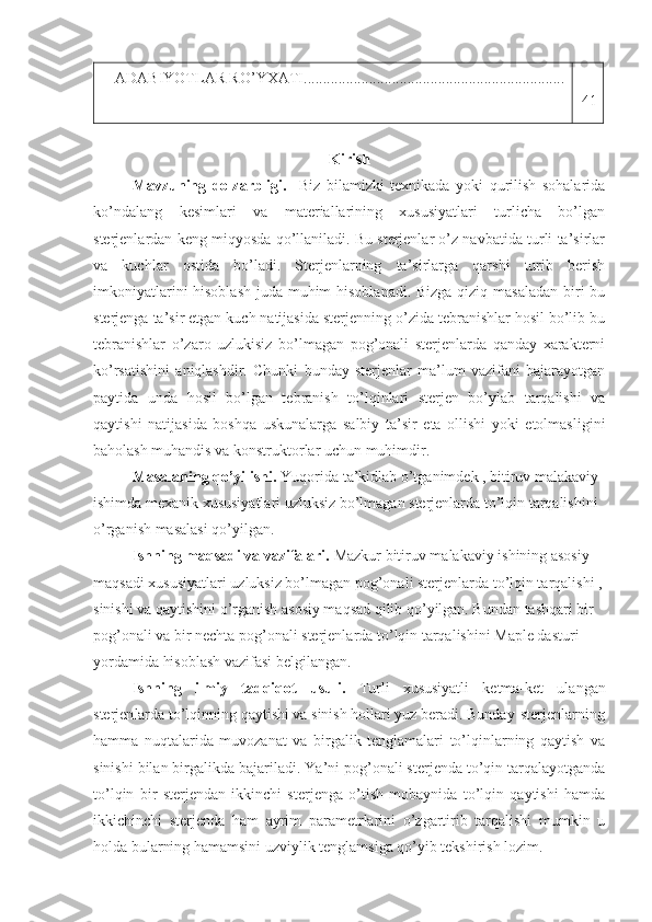 ADABIYOTLAR RO’YXATI....................................................................
41
Kirish
Mavzuning   dolzarbligi.     Biz   bilamizki   texnikada   yoki   qurilish   sohalarida
ko’ndalang   kesimlari   va   materiallarining   xususiyatlari   turlicha   bo’lgan
sterjenlardan keng miqyosda qo’llaniladi. Bu sterjenlar o’z navbatida turli ta’sirlar
va   kuchlar   ostida   bo’ladi.   Sterjenlarning   ta’sirlarga   qarshi   turib   berish
imkoniyatlarini  hisoblash  juda muhim hisoblanadi. Bizga qiziq masaladan  biri bu
sterjenga ta’sir etgan kuch natijasida sterjenning o’zida tebranishlar hosil bo’lib bu
tebranishlar   o’zaro   uzlukisiz   bo’lmagan   pog’onali   sterjenlarda   qanday   xarakterni
ko’rsatishini   aniqlashdir.   Chunki   bunday   sterjenlar   ma’lum   vazifani   bajarayotgan
paytida   unda   hosil   bo’lgan   tebranish   to’lqinlari   sterjen   bo’ylab   tarqalishi   va
qaytishi   natijasida   boshqa   uskunalarga   salbiy   ta’sir   eta   ollishi   yoki   etolmasligini
baholash muhandis va konstruktorlar uchun muhimdir.
Masalaning qo’yilishi.  Yuqorida ta’kidlab o’tganimdek , bitiruv malakaviy 
ishimda mexanik xususiyatlari uzluksiz bo’lmagan sterjenlarda to’lqin tarqalishini 
o’rganish masalasi qo’yilgan.
Ishning maqsadi va vazifalari.  Mazkur bitiruv malakaviy ishining asosiy 
maqsadi xususiyatlari uzluksiz bo’lmagan pog’onali sterjenlarda to’lqin tarqalishi ,
sinishi va qaytishini o’rganish asosiy maqsad qilib qo’yilgan. Bundan tashqari bir 
pog’onali va bir nechta pog’onali sterjenlarda to’lqin tarqalishini Maple dasturi 
yordamida hisoblash vazifasi belgilangan.
Ishning   ilmiy   tadqiqot   usuli.   Turli   xususiyatli   ketma-ket   ulangan
s terjen larda  to’lqinning qaytishi va sinish hollari yuz beradi.   Bunday sterjenlarning
hamma   nuqtalarida   muvozanat   va   birgalik   tenglamalari   to’lqinlarning   qaytish   va
sinishi bilan birgalikda bajariladi.  Ya’ni pog’onali sterjenda to’qin tarqalayotganda
to’lqin   bir   sterjendan   ikkinchi   sterjenga   o’tish   mobaynida   to’lqin   qaytishi   hamda
ikkichinchi   sterjenda   ham   ayrim   parametrlarini   o’zgartirib   tarqalishi   mumkin   u
holda bularning hamamsini uzviylik tenglamsiga qo’yib tekshirish lozim. 