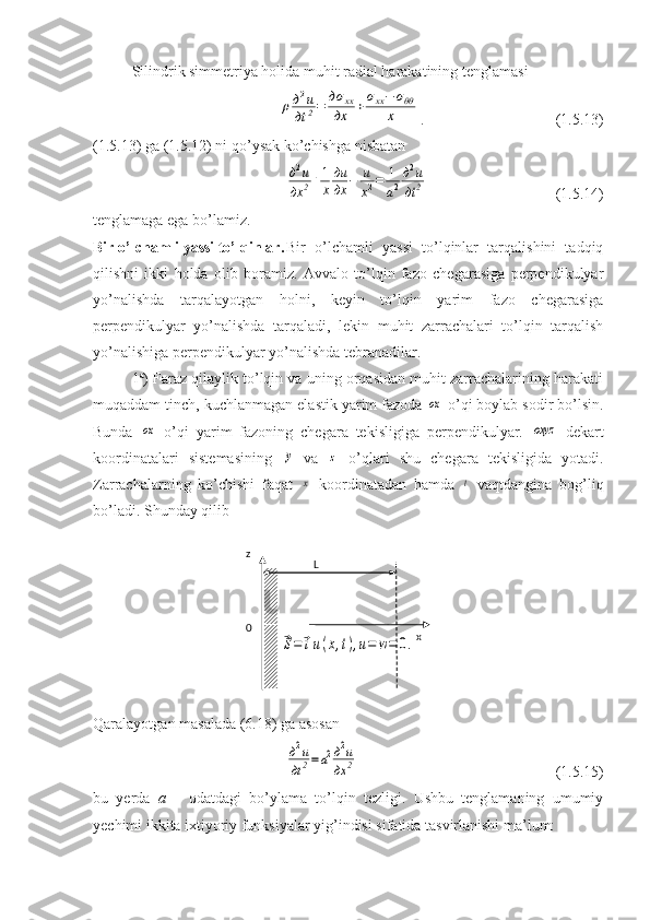 Silindrik simmetriya holida muhit radial harakatining tenglamasiρд2u	
дt	2=	дσ	xx	
дx	+σxx−	σθθ	
x
.                       (1.5.13)
(1.5.13) ga (1.5.12) ni qo’ysak ko’chishga nisbatan	
д2u	
дx	2+1
x
дu
дx	−	u
x2=	1
a2
д2u	
дt	2
                       (1.5.14)
tenglamaga ega bo’lamiz.
Bir o’lchamli yassi to’lqinlar. Bir   o’lchamli   yassi   to’lqinlar   tarqalishini   tadqiq
qilishni   ikki   holda   olib   boramiz.   Avvalo   to’lqin   fazo   chegarasiga   perpendikulyar
yo’nalishda   tarqalayotgan   holni,   keyin   to’lqin   yarim   fazo   chegarasiga
perpendikulyar   yo’nalishda   tarqaladi,   lekin   muhit   zarrachalari   to’lqin   tarqalish
yo’nalishiga perpendikulyar yo’nalishda tebranadilar. 
1 a
) Faraz qilaylik to’lqin va uning orqasidan muhit zarrachalarining harakati
muqaddam tinch, kuchlanmagan elastik yarim fazoda 	
ox  o’qi boylab sodir bo’lsin.
Bunda  	
ox   o’qi   yarim   fazoning   chegara   tekisligiga   perpendikulyar.  	oxyz   dekart
koordinatalari   sistemasining  	
y   va  	z   o’qlari   shu   chegara   tekisligida   yotadi.
Zarrachalarning   ko’chishi   faqat  	
x   koordinatadan   hamda  	t   vaqtdangina   bog’liq
bo’ladi. Shunday qilib 	
⃗S=	⃗iu(x,t),u=	w=	0.
Qaralayotgan masalada (6.18) ga asosan 	
д2u
дt2=a2д2u	
дx	2
                       (1.5.15)
bu   yerda   a   –   odatdagi   bo’ylama   to’lqin   tezligi.   Ushbu   tenglamaning   umumiy
yechimi ikkita ixtiyoriy funksiyalar yig’indisi sifatida tasvirlanishi ma’lum: z
L
0
x 