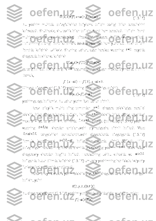 U	(x,t)=	f(x−at	)+f1(x+at	).                    (1.5.16) 
Bu   yechim   muhitda   qo’zg’alishlar   bo’ylama   to’lqin   tezligi   bilan   tarqalishini
ko’rsatadi.   Shubhasiz,   shu   tezlik   bilan  to’lqin  fronti   ham   tarqaladi.   To’lqin   fronti
muhitning   tinch   va   harakatdagi   o’rtasidagi   chegara   bo’lib   xizmat   qiladi.
To’lqinning oldingi fronti ko’pincha  bosh to’lqin   deb ham yuritiladi. Bosh to’lqin
frontida   ko’chish   uzliksiz.   Shuning   uchun,   agar   harakat   vaqtning  	
t=0   paytida
chegarada boshlansa ko’chish 	
U	(at	,t)=	f(0)+f1(2at	)=0
ga teng bo’ladi. Oxirgi tenglik 	
2at  argumentning istalgan musbat qiymatida o’rinli.
Demak,	
f1(x+at	)=−	f(0),x+at	>0.
Olingan o’zgarmasni (1.5.16) yechimning o’ng tomoniga qo’shib 	
U	(x,t)=	f(x−at	)
                          (1.5.17)
yechimga ega bo’lamiz. Bu uchun yarim fazo uchun o’rinli.
Faraz   qilaylik   muhit   o’ng   tomondan  	
x=0   chegara   tekisligiga   parallel
tekislik   bilan   chegaralangan   bo’lsin,   hamda  	
x=0   tekislik   bilan   uning   orasidagi
masofa  	
L   ga   teng   bo’lsin.   U   holda  	0≤	x<L   tilimda   (polosada)   (1.5.17)   yechim
vaqtning  	
t=	L/a   shartdan   aniqlanuvchi   qiymatigacha   o’rinli   bo’ladi.   Vaqt	
L≤at	<2L
  tengsizlikni   qanoatlantiruvchi   chegaralarda   o’zgarganda   (1.5.17)
formula   koordinatasi  	
x<2L−at   bo’lgan   nuqtalarda   o’rinli   bo’ladi.   Tilim
qo’zg’olgan   harakatining   boshqa   qismida   masalaning   yechimi  	
x=	L   tekislikdagi
chegaraviy   shartdan   bog’liq   bo’ladi.   Harakatning   ushbu   sohasida   va  	
at≥2L
bo’lganda butun tilimda ko’chish (1.5.16) umumiy yechimning har ikkala ixtiyoriy
funksiyalari yordamida anqilanadi.
Faraz qilaylik elastik yarim tekislikning  	
x=0   chegarasida ko’chish berilgan
bo’lsin, ya’ni	
U(0,y,z,t)=F(t)
.
Bu chegaraviy shartni (1.5.17) yechim yordamida quyidagicha yozish mumkin: 	
f(−at)=F(t) 