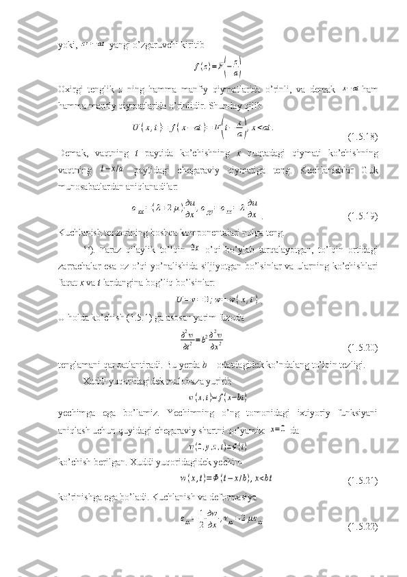 yoki, z=−at  yangi o’zgaruvchi kiritib	
f(z)=	F(−	z
a)
Oxirgi   tenglik   z   ning   hamma   manfiy   qiymatlarida   o’rinli,   va   demak  	
x−at ham
hamma manfiy qiymatlarida o’rinlidir. Shunday qilib	
U	(x,t)=	f(x−	at	)=	F	(t−	x
a),x<at	.
                     (1.5.18)
Demak,   vaqtning   t   paytida   ko’chishning   x   nuqtadagi   qiymati   ko’chishning
vaqtning  	
t−	x/a   paytidagi   chegaraviy   qiymatiga   teng.   Kuchlanishlar   Guk
munosabatlardan aniqlanadilar:	
σxx=	(λ+2μ)дu
дx	,σyy=	σzz=	λдu
дx
.                        (1.5.19)
Kuchlanish tenzorining boshqa komponentalari nolga teng.
1 b
).   Faraz   qilaylik   to’lqin  	
0x   o’qi   bo’ylab   tarqalayotgan,   to’lqin   ortidagi
zarrachalar  esa  oz o’qi yo’nalishida siljiyotgan bo’lsinlar va ularning ko’chishlari
faqat  x  va  t  lardangina bog’liq bo’lsinlar:	
U	=	v=	0;w=	w	(x,t)
.
U holda ko’chish (1.5.1) ga asosan yarim fazoda 	
д2w
дt2=b2д2w
дx	2
                               (1.5.20)
tenglamani qanoatlantiradi. Bu yerda  b  – odatdagidek ko’ndalang to’lqin tezligi.
Xuddi yuqoridagidek mulohaza yuritib	
w(x,t)=	f(x−bt	)
yechimga   ega   bo’lamiz.   Yechimning   o’ng   tomonidagi   ixtiyoriy   funksiyani
aniqlash uchun quyidagi chegaraviy shartni qo’yamiz: 	
x=0  da	
w(0,y,z,t)=Φ(t)
ko’chish berilgan. Xuddi yuqoridagidek yechim	
w(x,t)=Φ	(t−	x/b),x<bt
                     (1.5.21)
ko ’ rinishga   ega   bo ’ ladi .  Kuchlanish va deformasiya	
εxz=	1
2	
дw
дx	,τxz=	2	με	xz
            (1.5.22) 