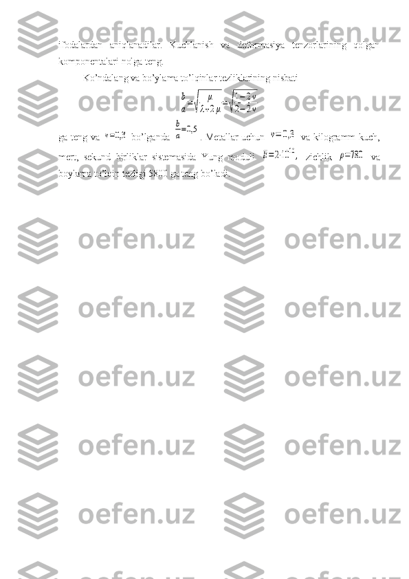 ifodalardan   aniqlanadilar.   Kuchlanish   va   deformasiya   tenzorlarining   qolgan
komponentalari nolga teng.
Ko’ndalang va bo’ylama to’lqinlar tezliklarining nisbati b
a=	√	
μ	
λ+2μ=	√
1−	2v	
2−	2v
ga teng va  	
v=0,3   bo’lganda  	
b
a=0,5 . Metallar  uchun  	v=	0,3   va kilogramm-kuch,
mert,   sekund   birliklar   sistemasida   Yung   moduli  	
E=	2⋅10	10	,   zichlik  	ρ=780   va
boylama to’lqin tezligi 5800 ga teng bo’ladi. 