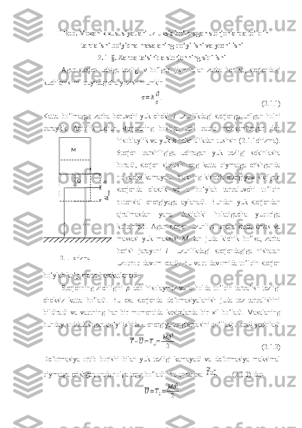 II-Bob.  Mexanik xususiyatlari uzluksiz bo’lmagan sterjenlarda to’lqin
tarqalishi bo’yicha masalaning qo’yilishi va yechilishi
2. 1-§. Zarba ta’sirida sterjenning siqilishi
Agar   sterjen   uchiga   tezligi   v   bo’lgan   jism   bilan   zarba   berilsa,   sterjendagi
kuchlanishni  quyidagicha yozish mumkin σ=	E	ϑ
c.
                                                       (2.1.1)
Katta   bo’lmagan   zarba   beruvchi   yuk   chekli   l   uzunlikdagi   sterjenga   urilgan   holni
qaraylik.   Aniqlik   uchun   sterjenning   boshqa   uchi   qattiq   mahkamlangan   deb
hisoblaylik va yuk   h   balandlikdan tushsin (2.1.1chizma).
Sterjen   qarshiligiga   uchragan   yuk   tezligi   sekinlasha
boradi,   sterjen   siqilishi   eng   katta   qiymatga   erishganda
nolgacha  kamayadi.  Yukning kinetik energiyasi  siqilgan
sterjenda   elastik   va   u   bo’ylab   tarqaluvchi   to’lqin
potensial   energiyaga   aylanadi.   Bundan   yuk   sterjendan
ajralmasdan   yana   dastlabki   holatigacha   yuqoriga
ko’tariladi.   Agar   sterjen   uzunligi   uncha   katta   emas   va
massasi   yuk   massasi   M   dan   juda   kichik   bo’lsa,   zarba
berish   jarayoni   l     uzunlikdagi   sterjendagiga   nisbatan
uzoqroq   davom   etadi.   Bu   vaqt   davomida   to’lqin   sterjen
bo’ylab ko’p marta harakatlanadi. 
Sterjenning   zichligini   ρ   deb   hisolaymiz   va   u   holda   to’lqin   tarqalish   tezligi
cheksiz   katta   bo’ladi.   Bu   esa   sterjenda   defomasiyalanish   juda   tez   tarqalishini
bildiradi   va   vaqtning   har   bir   momentida   kesimlarda   bir   xil   bo’ladi.   Masalaning
bunday soddalashgan qo’yilishida u energiya tenglamasini qo’llash orqali yechiladi	
~T+~U	=	To=	M	ϑ2	
2
                                                (2.1.2)
Deformasiya   ortib   borishi   bilan   yuk   tezligi   kamayadi   va   deformasiya   maksimal
qiymatga erishgan onda nolga teng bo’ladi. Bu onda esa 	
~T=0,        (2.1.2) dan	
~U	=T0=	M	ϑ2
2	
h
ΔlmaxМ
Q
2.1.1-chizma 