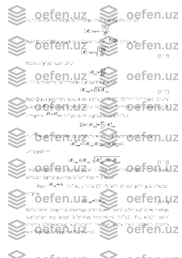 Bu holda elastik energiya deformasiya orqali quyidagicha topiladi (Δl	)max	=√
2T0l	
EF	.
Agar  Q  og’irlikdagi yuk  h  balandlikdan tushsa. 
T=Qh  bo’ladi va 	
(Δl	)max	=√
2Qhl
EF	.
                                              (2.1.3)
Statik qo’yilgan kuch uchun 	
(Δl	cm)=	Q	l	
EF
U holda maksimal deformasiya quyidagicha yoziladi	
(Δl	)max	=√2h(Δl	)cm
                                             (2.1.4)
Agar   Q   yuk yetarlicha  katta,   h   esa  kichik bo’lsa  (2.1.4)o’rinli  bo’lmaydi. Chunki
yukning  	
ΔI   masofaga ko’chishi uchun bajargan qo’shimcha ishini tashlab yubora
olmaymiz. 	
ΔI	=(ΔI	)max   bo’lganda ish quyidagiga teng bo’ladi	
Q	[h+(Δl	)cm]=	EF
2I(Δl	)max2
Bu 	
(ΔI	)max  ga nisbatan kvadrat tenglama va uni quyidagicha yozish mumkin 	
(Δl	)max
2	−2(Δl	)cm	(Δl	)max	−2h(Δl	)cm=0.
uning yechimi	
(Δl	)max	=(Δl	)cm	+√(Δl	)cm
2	+2h	(Δl	)cm
                                  (2.1.5)
Tenglama yechimini tanlashda radikal oldidagi “+” ishora olingan, “–” ishora esa
zarbadan keyingi yuqoriga ko’tarilishga mos keladi.
Agar  	
(Δl	)cm	<<	h     bo’lsa,   u   holda   (2.1.4)   kelib   chiqadi   ya’ni   yuk   to’satdan
qo’yilsa 	
(Δl	)max	=2(Δl	)cm
                                                (2.1.6)
Zarba   berish   jarayonida   sistemaga   ta’sir   etuvchi   tashqi   ta’sir   kuchlar   va   inersiya
kuchlaridan   eng   kattasi   ko’chishga   proporsional   bo’ladi.   Shu   sababli   tashqi
dinamik   ta’sir   ostidagi   kuchlanishni   hisoblash   statik   hisob   natijasini   dinamik
koeffisiyentga ko’paytirish bilan olinadi 
