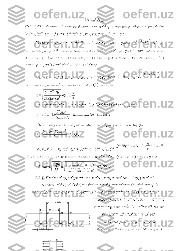 (Δl	)max	/(Δl	)cm(2.1.1),(2.1.5)formulalar massasi zarba beruvchi yuk massasiga nisbatan yetarlicha
kichik bo’lgan ixtiyoriy chiziqli-elastik sistema uchun o’rinli.
Masala     Uzunligi  	
l=0,5	м ,   ko’ndalang   kesim   yuzasi  	F=10 см	2 bo’lgan
po’lat sterjenga  	
1м   balandlikdan massasi  200 kg bo’lgan yuk 20   m/c   tezlik bilan
kelib   urildi.   Buning   natijasida   sterjen   ko’ndalang   kesimidagi   kuchlanishni,   to’liq
energiyani, maksimal cho’zilishni aniqlang.
Yechish    Po’lat uchun  elastiklik moduli 	
E=	2.10	11Па , zichlik 	
ρ=7850	кг
м3  .
U holda sterjenda to’lqin tarqalish tezigi (1) ga ko’ra   	
с=
√	
2.10	11Па	
7850	кг	/м3≈	5000	м
с
Endi sterjen ko’ndalang kesimidagi kuchlanishni aniqlaymiz	
σ=2.10	11Па	20	м/с	
5000	м/с=800000000	Па	=800	МПа
Deformasiyalanish natijasida sterjenda to’plangan to’la energiya 	
T0=200	кг	.(20	м/с)2	
2	=40	кЖ
Massasi 200  kg  bo’lgan yukning og’irlik kuchi 	
Q=	Мg	=200	кг	.10	м
с2=	2000	Н
.  Buni hisobga olib sterjenning maksimal cho’zilishini (siqilishini) hisoblaymiz	
(Δl	)max	=
√
2Qh	l	
EF	=
√
2.2000	Н	.1м	.0,5	м	
2.10	11Па	.0,01	м2	=0,001	м
2.2-§.  Sterjenning bo’ylama tebranish tenglamasi va uning yechimi 
Massasi tekis (uzluksiz) taqsimlangan sistema tebranishlarini qaraylik.
Dastlab ko’ndalang kesimi o’zgarmas bo’lgan sterjenning bo’ylama tebranish
masalasini qarash mumkin. 2.2.1 - chizma
sterjenning  x  va 	
x+dx   koordinatali 	mn  va	
pq
  kesimlari orasida joylashgan
deformasiyalanmagan elementi
keltirilgan. Vaqtning biror fiksirlangan  tu+du
u
dxm p
n q m' p'
n' q'
m p
n q 