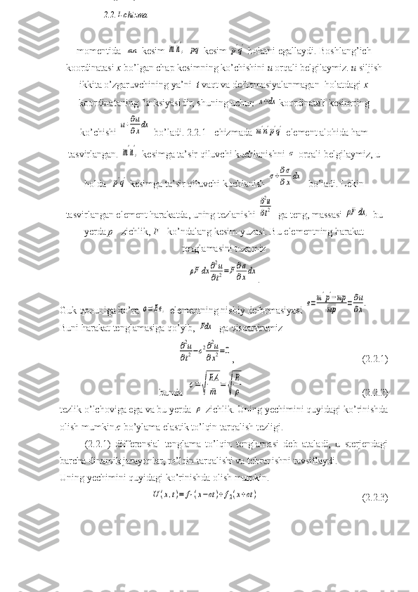 momentida  mn  kesim 	m'n',  	pq  kesim 	p'q'  holatni egallaydi. Boshlang’ich
koordinatasi  x  bo’lgan chap kesimning ko’chishini  u  orqali belgilaymiz.  u  siljish
ikkita o’zgaruvchining ya’ni   t  vaqt va deformasiyalanmagan  holatdagi  x
koordinataning funksiyasidir, shuning uchun 	
x+dx koordinatali kesimning
ko’chishi 	
u+∂u
∂xdx  bo’ladi. 2.2.1 - chizmada 	m'n'p'q'  element alohida ham
tasvirlangan. 	
m'n',  kesimga ta’sir qiluvchi kuchlanishni 	σ  orqali belgilaymiz, u
holda  	
p'q'  kesimga ta’sir qiluvchi kuchlanish 	σ+∂σ
∂xdx   bo’ladi. Lekin
tasvirlangan element harakatda, uning tezlanishi 	
∂2u
∂t2   ga teng, massasi 	ρF	dx	,  bu
yerda  p  - zichlik,  F  - ko’ndalang kesim yuzasi. Bu elementning harakat
tenglamasini tuzamiz	
ρF	dx	∂2u	
∂t2=F	∂σ
∂xdx
.
Guk qonuniga ko’ra 	
σ=Ee	,  elementning nisbiy deformasiyasi 	e=m'p'−mp	
mp	=∂u
∂x.
Buni harakat tenglamasiga qo’yib, 	
Fdx   ga qisqartiramiz 	
∂2u	
∂t2−c2∂2u	
∂x2=0
,                                                    (2.2.1)
bunda  	
c=	√	
EA
¯m	=	√	
E
ρ                                                 (2.2.2)
tezlik o’lchoviga ega va bu yerda 	
ρ -zichlik. Uning yechimini quyidagi ko’rinishda
olish mumkin. c  bo’ylama elastik to’lqin tarqalish tezligi. 
(2.2.1)   differensial   tenglama   to’lqin   tenglamasi   deb   ataladi,   u   sterjendagi
barcha dinamik jarayonlar, to’lqin tarqalishi va tebranishni tavsiflaydi.
Uning yechimini quyidagi ko’rinishda olish mumkin. 	
U	(x,t)=	f1(x−ct	)+f2(x+ct)
                          (2.2.3)n q
2.2.1-chizma 