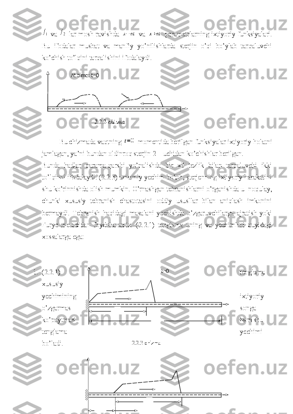 f1  va  	f2   lar  mosh ravishda  	x−ct   va  	x+ct   parametrlarning ixtiyoriy funksiyalari.
Bu   ifodalar   musbat   va   manfiy   yo’nilishlarda   sterjin   o’qi   bo’ylab   tarqaluvchi
ko’chish to’lqini tarqalishini ifodalaydi.
Bu chizmada vaqtning 	
t=0  momentida berilgan funksiyalar ixtiyoriy h olatni
jamlagan, ya’ni bundan oldinroq  sterjin 2 – uchidan  ko’chishlar berilgan.
Bunda   hadlar   qarama-qarshi   yo’nalishda   bir   xil   tezlik   bilan   tarqaluvchi   ikki
to’lqinni ifodalaydi. (2.2.3) umumiy yechim bo’lib, sterjenning ixtiyoriy harakatini
shu ko’rinnishda olish mumkin. O’rnashgan tebranishlarni o’rganishda u  noqulay,
chunki   xususiy   tebranish   chastotasini   oddiy   ususllar   bilan   aniqlash   imkonini
bermaydi.   Tebranish   haqidagi   masalani   yechishda   o’zgaruvchilarga   ajratish   yoki
Furye   metodidan   foydalanamiz.   (2.2.1)   tenglama   uning   va   yechimlari   quyidagi
xossalarga ega:
1. (2.2.1) tenglama 
xususiy
yechimining ixtiyoriy 
o’zgarmas songa 
ko’paytmasi ham shu 
tenglama yechimi 
bo’ladi. At time: t=0
2.2.2-chizma
  t=0
2.2.3-chizma 