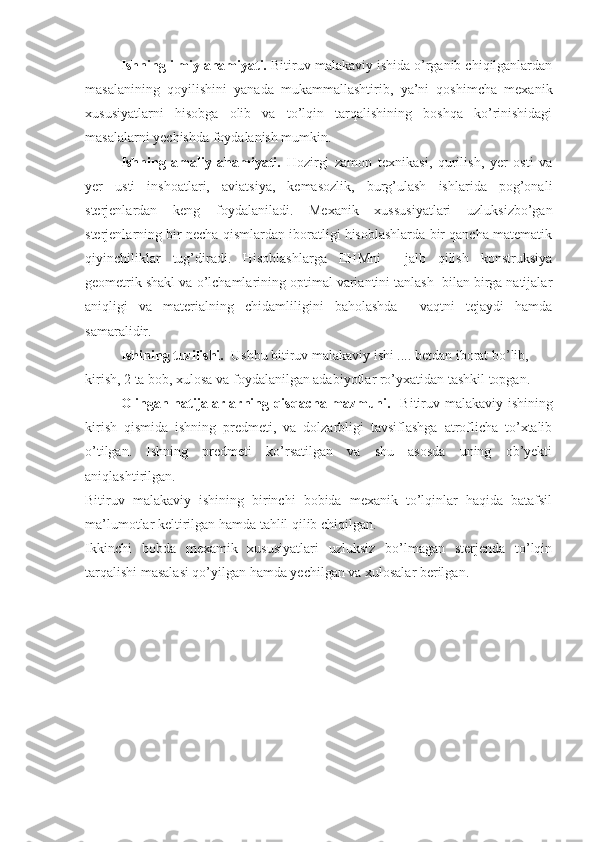 Ishning ilmiy ahamiyati.  Bitiruv malakaviy ishida o’rganib chiqilganlardan
masalanining   qoyilishini   yanada   mukammallashtirib,   ya’ni   qoshimcha   mexanik
xususiyatlarni   hisobga   olib   va   to’lqin   tarqalishining   boshqa   ko’rinishidagi
masalalarni yechishda foydalanish mumkin.  
Ishning   amaliy   ahamiyati.   Hozirgi   zamon   texnikasi,   qurilish,   yer   osti   va
yer   usti   inshoatlari,   aviatsiya,   kemasozlik,   burg’ulash   ishlarida   pog’onali
sterjenlardan   keng   foydalaniladi.   Mexanik   xussusiyatlari   uzluksizbo’gan
sterjenlarning bir necha qismlardan iboratligi hisoblashlarda bir qancha matematik
qiyinchiliklar   tug’diradi.   Hisoblashlarga   EHMni     jalb   qilish   konstruksiya
geometrik shakl va o’lchamlarining optimal variantini tanlash  bilan birga natijalar
aniqligi   va   materialning   chidamliligini   baholashda     vaqtni   tejaydi   hamda
samaralidir. 
Ishining tuzilishi.   Ushbu bitiruv malakaviy ishi .... betdan iborat bo’lib,  
kirish, 2 ta bob, xulosa va foydalanilgan adabiyotlar ro’yxatidan tashkil topgan.
Olingan natijalarlarning qisqacha mazmuni.    Bitiruv malakaviy ishining
kirish   qismida   ishning   predmeti,   va   dolzarbligi   tavsiflashga   atroflicha   to’xtalib
o’tilgan.   Ishning   predmeti   ko’rsatilgan   va   shu   asosda   uning   ob’yekti
aniqlashtirilgan.
Bitiruv   malakaviy   ishining   birinchi   bobida   mexanik   to’lqinlar   haqida   batafsil
ma’lumotlar keltirilgan hamda tahlil qilib chiqilgan.
Ikkinchi   bobda   mexamik   xususiyatlari   uzluksiz   bo’lmagan   sterjenda   to’lqin
tarqalishi masalasi qo’yilgan hamda yechilgan va xulosalar berilgan. 